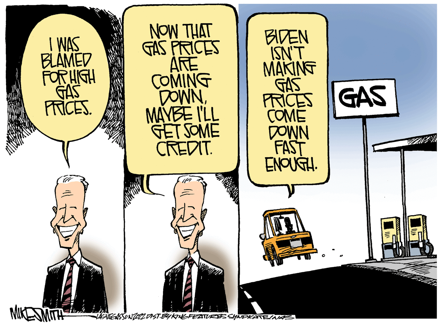 Window OCR: I WAS BLAMED FOR HIGH GAS PRICES. MIKE SMITH NOW THAT GAS PRICES ARE COMING DOWNMAYBE I'LL GET SOME CREDIT. BIDEN ISN'T MAKING GAS PRICES COME DOWN FAST ENOUGH. VENEGASSUNZOTZ VIST BY KING FEATURES SYNDIKATEINAS GAS LINN I WAS BLAMED FOR HIGH GAS PRICES . MIKE SMITH NOW THAT GAS PRICES ARE COMING DOWNMAYBE I'LL GET SOME CREDIT . BIDEN ISN'T MAKING GAS PRICES COME DOWN FAST ENOUGH . VENEGASSUNZOTZ VIST BY KING FEATURES SYNDIKATEINAS GAS LINN