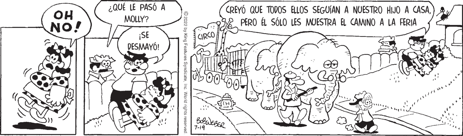 Art OCR: OH NO! ¿QUÉ LE PASÓ A MOLLY? ¡SE DESMAYÓ! 2022 by King Features SyndicateInc. World rights reserved CIRCO CREYÓ QUE TODOS ELLOS SEGUÍAN A NUESTRO HIJO A CASAPERO ÉL SÓLO LES MUESTRA EL CAMINO A LA FERIA m BOBWEBER 7-19 8 OH NO ! ¿ QUÉ LE PASÓ A MOLLY ? ¡ SE DESMAYÓ ! 2022 by King Features SyndicateInc. World rights reserved CIRCO CREYÓ QUE TODOS ELLOS SEGUÍAN A NUESTRO HIJO A CASAPERO ÉL SÓLO LES MUESTRA EL CAMINO A LA FERIA m BOBWEBER 7-19 8