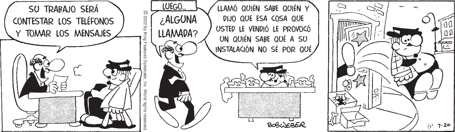 Sharing OCR: SU TRABAJO SERÁ CONTESTAR LOS TELÉFONOS Y TOMAR LOS MENSAJES 2022 by King Features SyndicateInc. World rights reserved LUEGO.. ¿ALGUNA LLAMADA? LLAMÓ QUIÉN SABE QUIÉN Y DIJO QUE ESA COSA QUE USTED LE VENDIÓ LE PROVOCÓ UN QUIEN SABE QUE A SU INSTALACIÓN NO SÉ POR QUÉtaka inay BOBWEBER 2 Gaw 00 00 foco 7-20 SU TRABAJO SERÁ CONTESTAR LOS TELÉFONOS Y TOMAR LOS MENSAJES 2022 by King Features SyndicateInc. World rights reserved LUEGO .. ¿ ALGUNA LLAMADA ? LLAMÓ QUIÉN SABE QUIÉN Y DIJO QUE ESA COSA QUE USTED LE VENDIÓ LE PROVOCÓ UN QUIEN SABE QUE A SU INSTALACIÓN NO SÉ POR QUÉtaka inay BOBWEBER 2 Gaw 00 00 foco 7-20