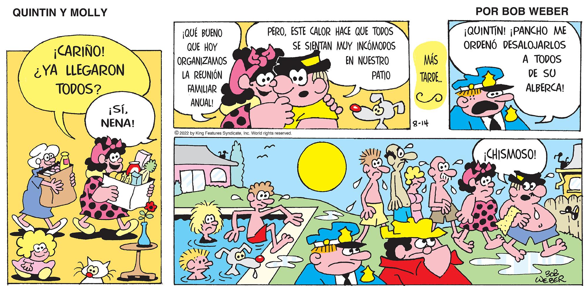 Human body OCR: QUINTIN Y MOLLY ¡CARIÑO! ¿YA LLEGARON TODOS? NO ¡SíNENA! ¡QUÉ BUENO QUE HOY ORGANIZAMOS LA REUNIÓN FAMILIAR ANUAL! PEROESTE CALOR HACE QUE TODOS SE SIENTAN MUY INCÓMODOS EN NUESTRO PATIO ?2022 by King Features SyndicateInc. World rights reserved. MÁS TARDE... 8-14 POR BOB WEBER ¡QUINTIN! ¡PANCHO ME ORDENÓ DESALOJARLOS A TODOS DE SU ALBERCA! ¡CHISMOSO! BoB WEBER QUINTIN Y MOLLY ¡ CARIÑO ! ¿ YA LLEGARON TODOS ? NO ¡ SíNENA ! ¡ QUÉ BUENO QUE HOY ORGANIZAMOS LA REUNIÓN FAMILIAR ANUAL ! PEROESTE CALOR HACE QUE TODOS SE SIENTAN MUY INCÓMODOS EN NUESTRO PATIO ?2022 by King Features SyndicateInc. World rights reserved . MÁS TARDE ... 8-14 POR BOB WEBER ¡ QUINTIN ! ¡ PANCHO ME ORDENÓ DESALOJARLOS A TODOS DE SU ALBERCA ! ¡ CHISMOSO ! BoB WEBER