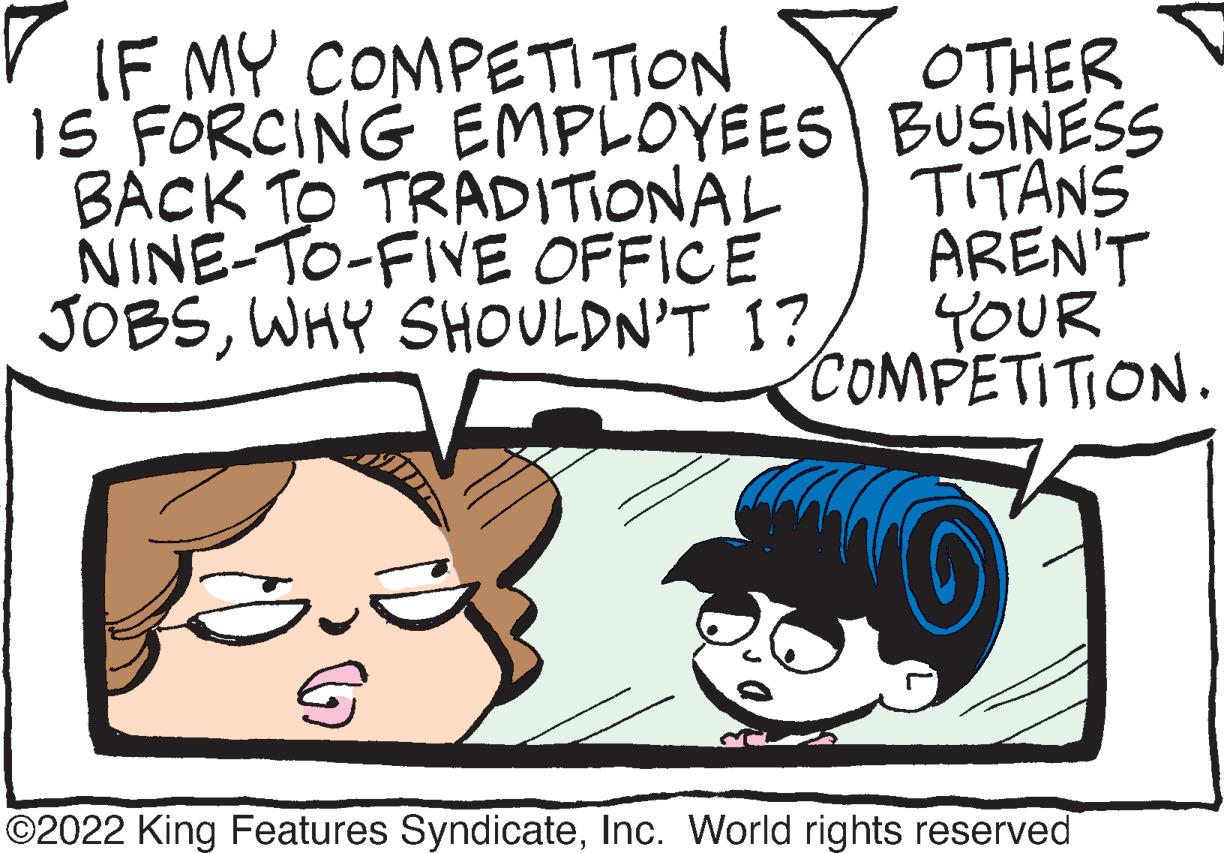 Human OCR: IF MY COMPETITION IS FORCING EMPLOYEES BACK TO TRADITIONAL NINE-TO-FIVE OFFICE JOBSWHY SHOULDN'T I? OTHER BUSINESS TITANS AREN'T YOUR COMPETITION. ?2022 King Features SyndicateInc. World rights reserved IF MY COMPETITION IS FORCING EMPLOYEES BACK TO TRADITIONAL NINE - TO - FIVE OFFICE JOBSWHY SHOULDN'T I ? OTHER BUSINESS TITANS AREN'T YOUR COMPETITION . ?2022 King Features SyndicateInc. World rights reserved