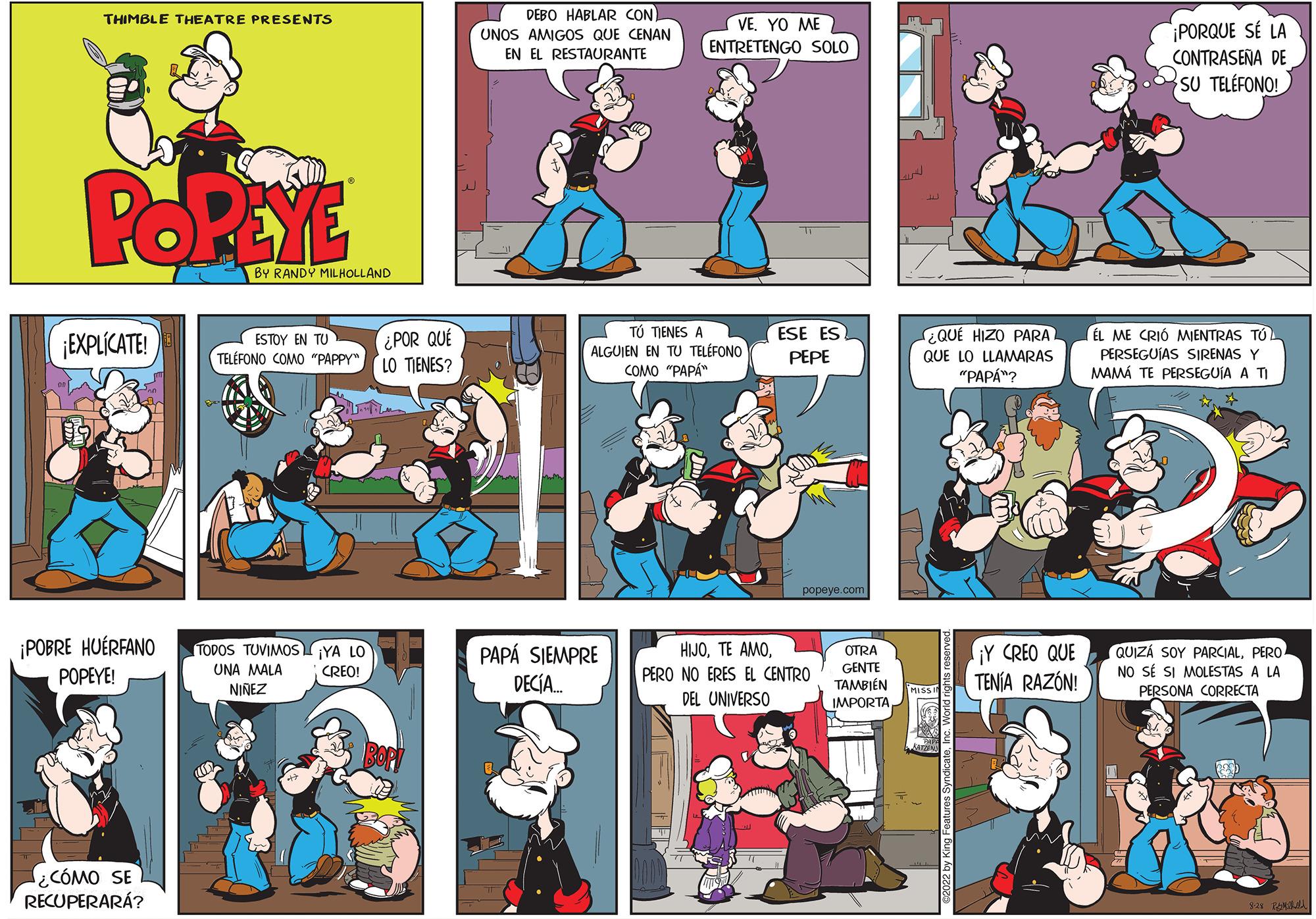 Illustration OCR: THIMBLE THEATRE PRESENTS POPEYE ¡EXPLÍCATE! ¡POBRE HUÉRFANO POPEYE! ¿CÓMO SE RECUPERARÁ? BY RANDY MILHOLLAND ESTOY EN TU TELÉFONO COMO "PAPPY TODOS TUVIMOS UNA MALA NINEZ ¿POR QUÉ LO TIENES? BVS YA LO CREO! DEBO HABLAR CON UNOS AMIGOS QUE CENAN EN EL RESTAURANTE VEYO ME ENTRETENGO SOLO TÚ TIENES A ALGUIEN EN TU TELÉFONO COMO "PAPA" PAPÁ SIEMPRE DECÍA.... ESE ES PEPE popeye.com HIJOPERO NO ERES EL CENTRO DEL UNIVERSO OTRA GENTE TAMBIÉN IMPORTAQUE HIZO PARAL QUE LO LLAMARAS "PAPÁ™? ¡Y CREO QUE TENÍA RAZÓN! ¡PORQUE SE LA CONTRASEÑA DE SU TELÉFONO! EL ME CRIÓ MIENTRAS TÚ PERSEGUÍAS SIRENAS Y MAMÁ TE PERSEGUIA A TI QUIZÁ SOY PARCIALPERO NO SÉ SI MOLESTAS A LA PERSONA CORRECTA 1-28 P THIMBLE THEATRE PRESENTS POPEYE ¡ EXPLÍCATE ! ¡ POBRE HUÉRFANO POPEYE ! ¿ CÓMO SE RECUPERARÁ ? BY RANDY MILHOLLAND ESTOY EN TU TELÉFONO COMO " PAPPY TODOS TUVIMOS UNA MALA NINEZ ¿ POR QUÉ LO TIENES ? BVS YA LO CREO ! DEBO HABLAR CON UNOS AMIGOS QUE CENAN EN EL RESTAURANTE VEYO ME ENTRETENGO SOLO TÚ TIENES A ALGUIEN EN TU TELÉFONO COMO " PAPA " PAPÁ SIEMPRE DECÍA .... ESE ES PEPE popeye.com HIJOTE AMOPERO NO ERES EL CENTRO DEL UNIVERSO OTRA GENTE TAMBIÉN IMPORTAQUE HIZO PARAL QUE LO LLAMARAS " PAPÁ ™ ? ¡ Y CREO QUE TENÍA RAZÓN ! ¡ PORQUE SE LA CONTRASEÑA DE SU TELÉFONO ! EL ME CRIÓ MIENTRAS TÚ PERSEGUÍAS SIRENAS Y MAMÁ TE PERSEGUIA A TI QUIZÁ SOY PARCIALPERO NO SÉ SI MOLESTAS A LA PERSONA CORRECTA 1-28 P