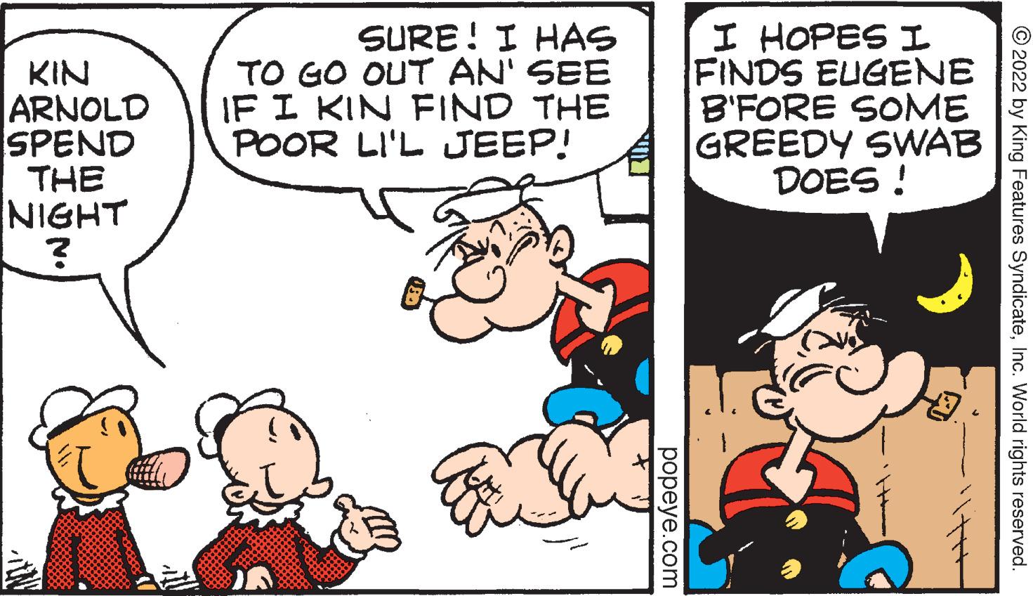 Finger OCR: KIN ARNOLD SPEND THE NIGHT ? SURE! I HAS TO GO OUT AN' SEE IF I KIN FIND THE POOR LI'L JEEP! popeye.com I HOPES I FINDS EUGENE B'FORE SOME GREEDY SWAB DOES! ?2022 by King Features SyndicateInc. World rights reserved. KIN ARNOLD SPEND THE NIGHT ? SURE ! I HAS TO GO OUT AN ' SEE IF I KIN FIND THE POOR LI'L JEEP ! popeye.com I HOPES I FINDS EUGENE B'FORE SOME GREEDY SWAB DOES ! ?2022 by King Features SyndicateInc. World rights reserved .