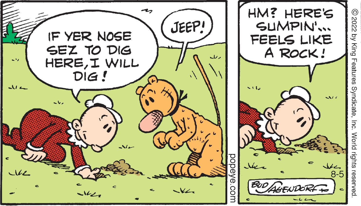 Art OCR: Vla 1/2 IF YER NOSE SEZ TO DIG HEREI WILL DIG! No JEEP! ?? popeye.com HM? HERE'S SUMPIN'... FEELS LIKE A ROCK! BUD AGENDORF 12 Je 8-5 ?2022 by King Features SyndicateInc. World rights reserved. Vla 1/2 IF YER NOSE SEZ TO DIG HEREI WILL DIG ! No JEEP ! ?? popeye.com HM ? HERE'S SUMPIN ' ... FEELS LIKE A ROCK ! BUD AGENDORF 12 Je 8-5 ?2022 by King Features SyndicateInc. World rights reserved .