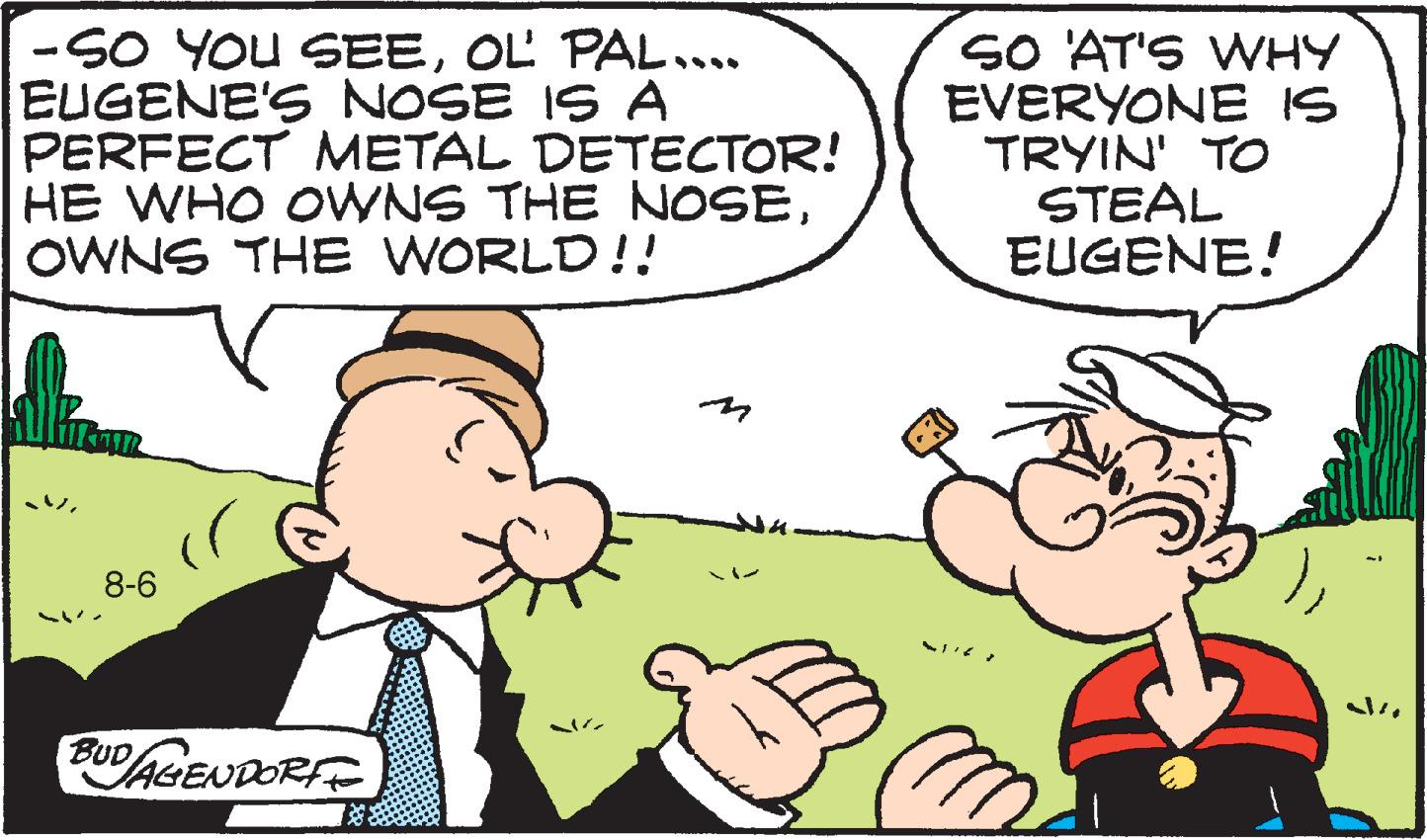 Finger OCR: -SO YOU SEEOL PAL..... EUGENE'S NOSE IS A PERFECT METAL DETECTOR! HE WHO OWNS THE NOSEOWNS THE WORLD!! 8-6 BUD AGENDORFE SO 'AT'S WHY EVERYONE IS TRYIN' TO STEAL EUGENE! -SO YOU SEEOL PAL ..... EUGENE'S NOSE IS A PERFECT METAL DETECTOR ! HE WHO OWNS THE NOSEOWNS THE WORLD !! 8-6 BUD AGENDORFE SO ' AT'S WHY EVERYONE IS TRYIN ' TO STEAL EUGENE !