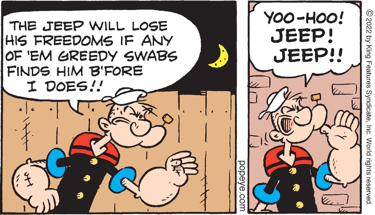 Comic book OCR: THE JEEP WILL LOSE HIS FREEDOMS IF ANY OF 'EM GREEDY SWABS FINDS HIM B'FORE I DOES!! popeye.com YOO-HOO! JEEP! JEEP!! ?2022 by King Features SyndicateInc. World rights reserved. THE JEEP WILL LOSE HIS FREEDOMS IF ANY OF ' EM GREEDY SWABS FINDS HIM B'FORE I DOES !! popeye.com YOO - HOO ! JEEP ! JEEP !! ?2022 by King Features SyndicateInc. World rights reserved .