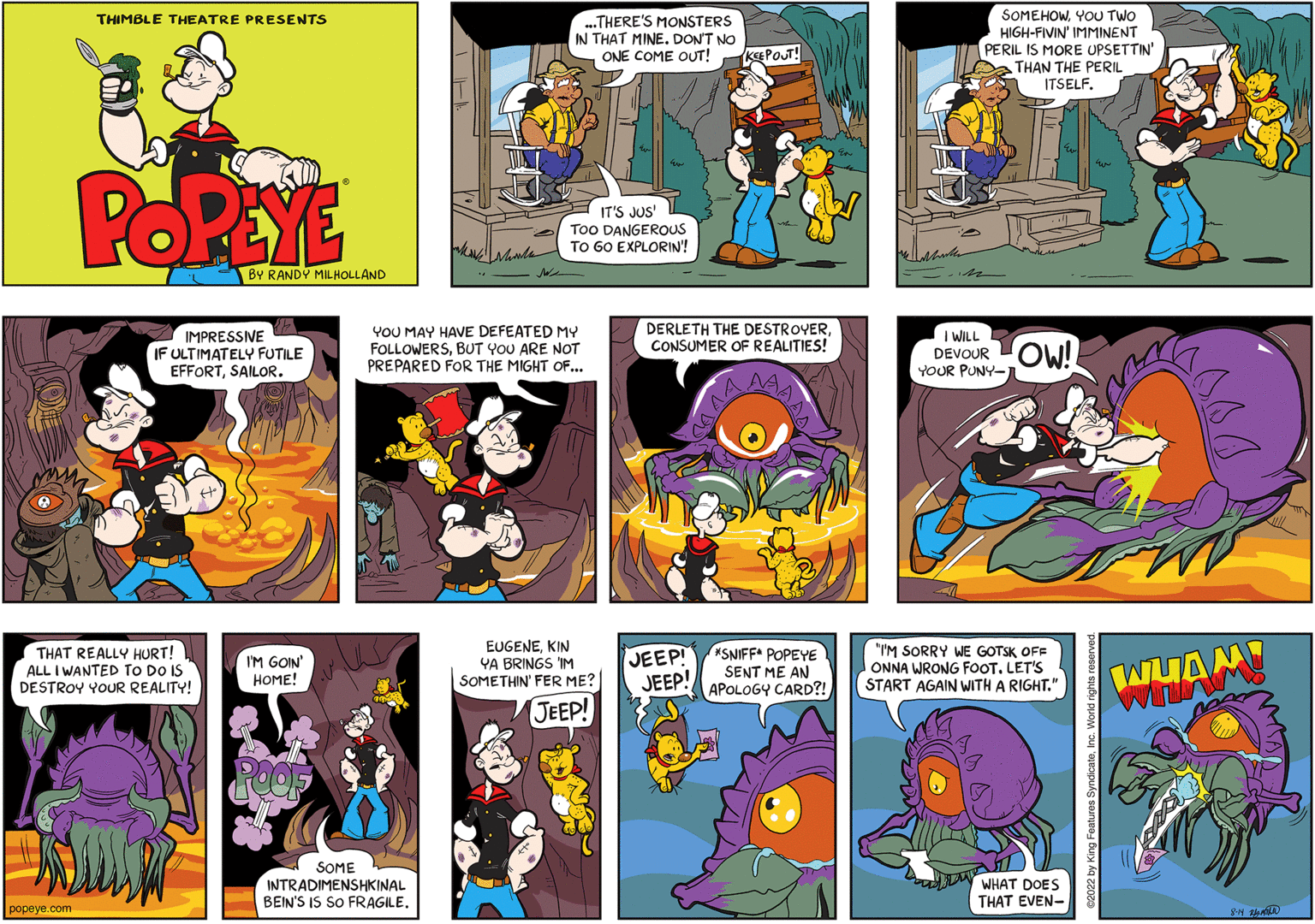 Comic book OCR: THIMBLE THEATRE PRESENTS popeye.com POPEYE THAT REALLY HURT! ALL I WANTED TO DO IS DESTROY YOUR REALITY! BY RANDY MILHOLLAND IMPRESSIVE IF ULTIMATELY FUTILE EFFORTSAILOR. I'M GOIN' HOME! ...THERE'S MONSTERS IN THAT MINE. DON'T NO ONE COME OUT! KEEPOUT! SOME INTRADIMENSHKINAL BEIN'S IS SO FRAGILE. IT'S JUS' Too DANGEROUS TO GO EXPLORIN! YOU MAY HAVE DEFEATED MY FOLLOWERSBUT YOU ARE NOT PREPARED FOR THE MIGHT OF... EUGENEKIN YA BRINGS IM SOMETHIN' FER ME? JEEP! DERLETH THE DESTROYERCONSUMER OF REALITIES! JEEP! JEEP! *SNIFF* POPEYE SENT ME AN APOLOGY CARD?! SOMEHOWYOU TWO HIGH-FIVIN' IMMINENT PERIL IS MORE UPSETTIN' THAN THE PERIL ITSELF. I WILL DEVOUR OW! YOUR PUNY-J "I'M SORRY WE GOTSK OFF ONNA WRONG FOOT. LET'S START AGAIN WITH A RIGHT." WHAT DOES THAT EVEN- hood WHAM 8-14 2 THIMBLE THEATRE PRESENTS popeye.com POPEYE THAT REALLY HURT ! ALL I WANTED TO DO IS DESTROY YOUR REALITY ! BY RANDY MILHOLLAND IMPRESSIVE IF ULTIMATELY FUTILE EFFORTSAILOR . I'M GOIN ' HOME ! ... THERE'S MONSTERS IN THAT MINE . DON'T NO ONE COME OUT ! KEEPOUT ! SOME INTRADIMENSHKINAL BEIN'S IS SO FRAGILE . IT'S JUS ' Too DANGEROUS TO GO EXPLORIN ! YOU MAY HAVE DEFEATED MY FOLLOWERSBUT YOU ARE NOT PREPARED FOR THE MIGHT OF ... EUGENEKIN YA BRINGS IM SOMETHIN ' FER ME ? JEEP ! DERLETH THE DESTROYERCONSUMER OF REALITIES ! JEEP ! JEEP ! * SNIFF * POPEYE SENT ME AN APOLOGY CARD ?! SOMEHOWYOU TWO HIGH - FIVIN ' IMMINENT PERIL IS MORE UPSETTIN ' THAN THE PERIL ITSELF . I WILL DEVOUR OW ! YOUR PUNY - J " I'M SORRY WE GOTSK OFF ONNA WRONG FOOT . LET'S START AGAIN WITH A RIGHT . " WHAT DOES THAT EVEN hood WHAM 8-14 2