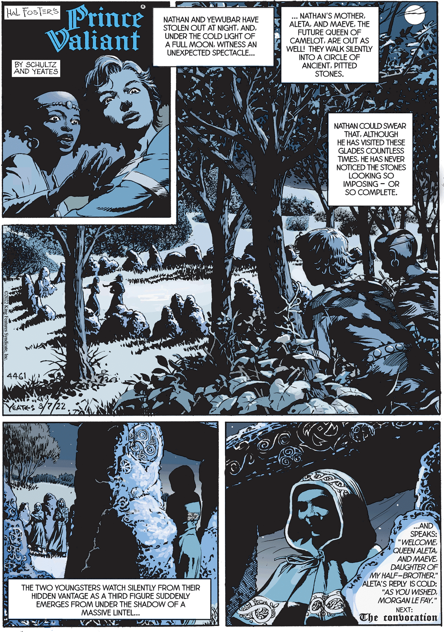 Art OCR: HAL FOSTER'S Prince Valiant BY SCHULTZ AND YEATES 4461 YEATES 8/7/22 EXAD TUVED NATHAN AND YEWUBAR HAVE STOLEN OUT AT NIGHTUNDER THE COLD LIGHT OF A FULL MOONWITNESS AN UNEXPECTED SPECTACLE... THE TWO YOUNGSTERS WATCH SILENTLY FROM THEIR HIDDEN VANTAGE AS A THIRD FIGURE SUDDENLY EMERGES FROM UNDER THE SHADOW OF A MASSIVE LINTEL... VN NAJ/ZA ... NATHAN'S MOTHERTHE FUTURE QUEEN OF CAMELOTARE OUT AS WELL! THEY WALK SILENTLY INTO A CIRCLE OF ANCIENTPITTED STONES. NATHAN COULD SWEAR THATALTHOUGH HE HAS VISITED THESE GLADES COUNTLESS TIMESHE HAS NEVER NOTICED THE STONES LOOKING SO IMPOSING OR SO COMPLETE. -S ...AND SPEAKS: "WELCOME. QUEEN ALETADAUGHTER OF MY HALF-BROTHER." ALETA'S REPLY IS COLD: "AS YOU WISHED. MORGAN LE FAY." NEXT: The convocation SA HAL FOSTER'S Prince Valiant BY SCHULTZ AND YEATES 4461 YEATES 8/7/22 EXAD TUVED NATHAN AND YEWUBAR HAVE STOLEN OUT AT NIGHTUNDER THE COLD LIGHT OF A FULL MOONWITNESS AN UNEXPECTED SPECTACLE ... THE TWO YOUNGSTERS WATCH SILENTLY FROM THEIR HIDDEN VANTAGE AS A THIRD FIGURE SUDDENLY EMERGES FROM UNDER THE SHADOW OF A MASSIVE LINTEL ... VN NAJ / ZA ... NATHAN'S MOTHERAND MAEVETHE FUTURE QUEEN OF CAMELOTARE OUT AS WELL ! THEY WALK SILENTLY INTO A CIRCLE OF ANCIENTPITTED STONES . NATHAN COULD SWEAR THATALTHOUGH HE HAS VISITED THESE GLADES COUNTLESS TIMESHE HAS NEVER NOTICED THE STONES LOOKING SO IMPOSING OR SO COMPLETE . -S ... AND SPEAKS : " WELCOME . QUEEN ALETAAND MAEVEDAUGHTER OF MY HALF - BROTHER . " ALETA'S REPLY IS COLD : " AS YOU WISHED . MORGAN LE FAY . " NEXT : The convocation SA
