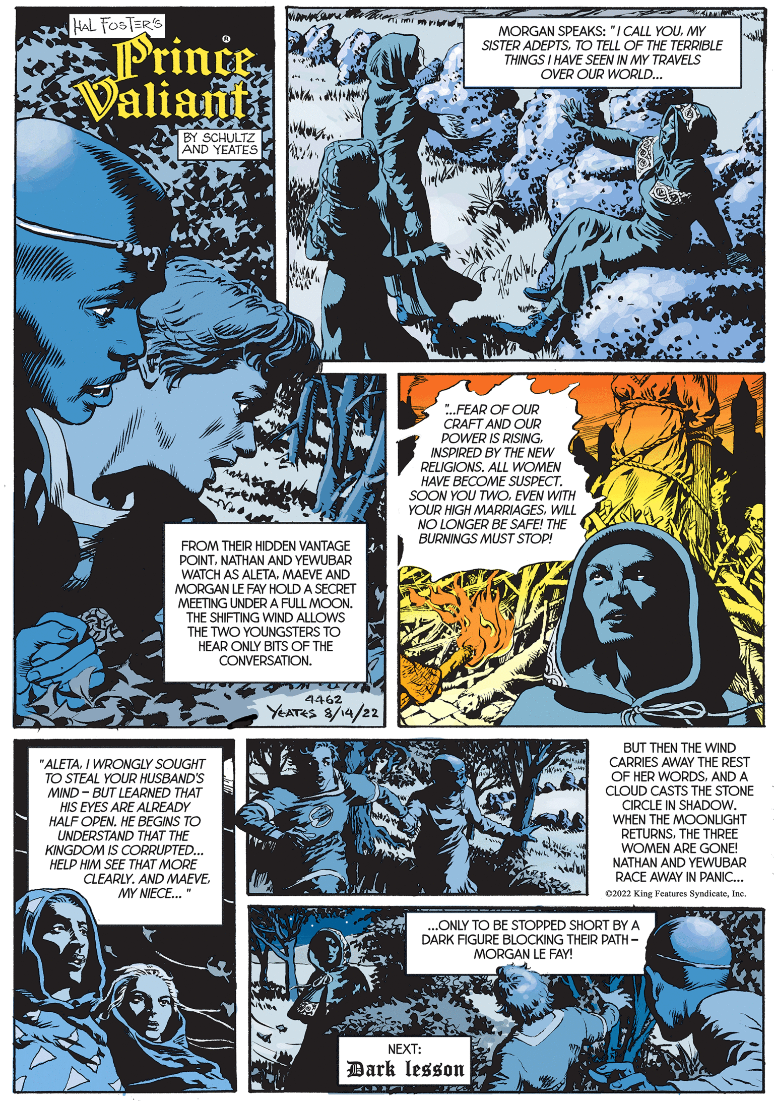 Art Faces (1) OCR: HAL FOSTER'S Prince Valiant hammame Chokan BY SCHULTZ AND YEATES W "ALETAI WRONGLY SOUGHT TO STEAL YOUR HUSBAND'S MIND-BUT LEARNED THAT HIS EYES ARE ALREADY HALF OPEN. HE BEGINS TO UNDERSTAND THAT THE KINGDOM IS CORRUPTED... HELP HIM SEE THAT MORE CLEARLY. AND MAEVEMY NIECE..." Ay FROM THEIR HIDDEN VANTAGE POINTNATHAN AND YEWUBAR WATCH AS ALETA. MAEVE AND MORGAN LE FAY HOLD A SECRET MEETING UNDER A FULL MOON. THE SHIFTING WIND ALLOWS THE TWO YOUNGSTERS TO HEAR ONLY BITS OF THE CONVERSATION. TUTTY 4462 YEATES 8/14/22 ...FEAR OF OUR CRAFT AND OUR POWER IS RISINGINSPIRED BY THE NEW WOMEN RELIGIONS. HAVE BECOME SUSPECT. MORGAN SPEAKS: "I CALL YOUMY SISTER ADEPTSTO TELL OF THE TERRIBLE THINGS I HAVE SEEN IN MY TRAVELS OVER OUR WORLD... SOON YOU TWOEVEN WITH YOUR HIGH MARRIAGESWILL NO LONGER BE SAFE! THE BURNINGS MUST STOP! NEXT: Dark lesson mi ...ONLY TO BE STOPPED SHORT BY A DARK URE BLOCKING THEIR PATH - MORGAN LE FAY! BUT THEN THE WIND CARRIES AWAY THE REST OF HER WORDSAND A CLOUD CASTS THE STONE CIRCLE IN SHADOW. WHEN THE MOONLIGHT RETURNSTHE THREE WOMEN ARE GONE! NATHAN AND YEWUBAR RACE AWAY IN PANIC... ?2022 King Features SyndicateInc. HAL FOSTER'S Prince Valiant hammame Chokan BY SCHULTZ AND YEATES W " ALETAI WRONGLY SOUGHT TO STEAL YOUR HUSBAND'S MIND - BUT LEARNED THAT HIS EYES ARE ALREADY HALF OPEN . HE BEGINS TO UNDERSTAND THAT THE KINGDOM IS CORRUPTED ... HELP HIM SEE THAT MORE CLEARLY . AND MAEVEMY NIECE ... " Ay FROM THEIR HIDDEN VANTAGE POINTNATHAN AND YEWUBAR WATCH AS ALETA . MAEVE AND MORGAN LE FAY HOLD A SECRET MEETING UNDER A FULL MOON . THE SHIFTING WIND ALLOWS THE TWO YOUNGSTERS TO HEAR ONLY BITS OF THE CONVERSATION . TUTTY 4462 YEATES 8/14/22 ... FEAR OF OUR CRAFT AND OUR POWER IS RISINGINSPIRED BY THE NEW WOMEN RELIGIONS . HAVE BECOME SUSPECT . MORGAN SPEAKS : " I CALL YOUMY SISTER ADEPTSTO TELL OF THE TERRIBLE THINGS I HAVE SEEN IN MY TRAVELS OVER OUR WORLD ... SOON YOU TWOEVEN WITH YOUR HIGH MARRIAGESWILL NO LONGER BE SAFE ! THE BURNINGS MUST STOP ! NEXT : Dark lesson mi ... ONLY TO BE STOPPED SHORT BY A DARK URE BLOCKING THEIR PATH - MORGAN LE FAY ! BUT THEN THE WIND CARRIES AWAY THE REST OF HER WORDSAND A CLOUD CASTS THE STONE CIRCLE IN SHADOW . WHEN THE MOONLIGHT RETURNSTHE THREE WOMEN ARE GONE ! NATHAN AND YEWUBAR RACE AWAY IN PANIC ... ?2022 King Features Syndicate