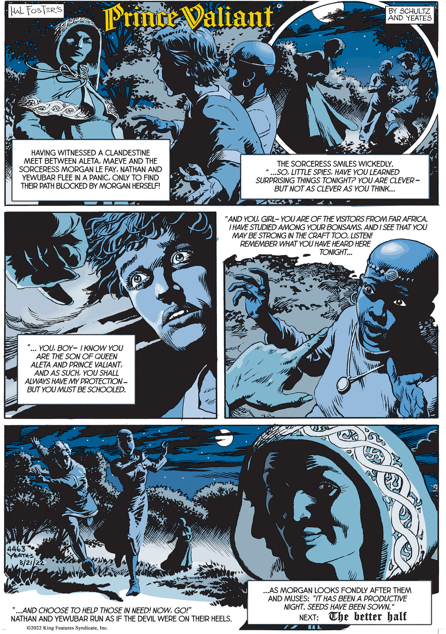 Art OCR: HAL FOSTER'S Prince Valiant HAVING WITNESSED A CLANDESTINE MEET BETWEEN ALETA. MAEVE AND THE SORCERESS MORGAN LE FAYNATHAN AND YEWUBAR FLEE IN A PANICONLY TO FIND THEIR PATH BLOCKED BY MORGAN HERSELF! "... YOUBOY- I KNOW YOU ARE THE SON OF QUEEN ALETA AND PRINCE VALIANTYOU SHALL ALWAYS HAVE MY PROTECTION- BUT YOU MUST BE SCHOOLED. 4463 YEATES 8/21/22 "...AND CHOOSE TO HELP THOSE IN NEED! NOWGO!" NATHAN AND YEWUBAR RUN AS IF THE DEVIL WERE ON THEIR HEELS. C2022 King Features SyndicateInc. BY SCHULTZ AND YEATES THE SORCERESS SMILES WICKEDLY. " ..SOHAVE YOU LEARNED SURPRISING THINGS TONIGHT? YOU ARE CLEVER- BUT NOT AS CLEVER AS YOU THINK... "AND YOUGIRL-YOU ARE OF THE VISITORS FROM FAR AFRICA. I HAVE STUDIED AMONG YOUR BONSAMSAND I SEE THAT YOU MAY BE STRONG IN THE CRAFT TOO. LISTEN! REMEMBER WHAT YOU HAVE HEARD HERE TONIGHT... ...AS MORGAN LOOKS FONDLY AFTER THEM AND MUSES: "IT HAS BEEN A PRODUCTIVE NIGHT. SEEDS HAVE BEEN SOWN." The better half NEXT: 12 L HAL FOSTER'S Prince Valiant HAVING WITNESSED A CLANDESTINE MEET BETWEEN ALETA . MAEVE AND THE SORCERESS MORGAN LE FAYNATHAN AND YEWUBAR FLEE IN A PANICONLY TO FIND THEIR PATH BLOCKED BY MORGAN HERSELF ! " ... YOUBOY- I KNOW YOU ARE THE SON OF QUEEN ALETA AND PRINCE VALIANTAND AS SUCHYOU SHALL ALWAYS HAVE MY PROTECTION BUT YOU MUST BE SCHOOLED . 4463 YEATES 8/21/22 " ... AND CHOOSE TO HELP THOSE IN NEED ! NOWGO ! " NATHAN AND YEWUBAR RUN AS IF THE DEVIL WERE ON THEIR HEELS . C2022 King Features SyndicateInc. BY SCHULTZ AND YEATES THE SORCERESS SMILES WICKEDLY . " ..SOLITTLE SPIESHAVE YOU LEARNED SURPRISING THINGS TONIGHT ? YOU ARE CLEVER BUT NOT AS CLEVER AS YOU THINK ... " AND YOUGIRL - YOU ARE OF THE VISITORS FROM FAR AFRICA . I HAVE STUDIED AMONG YOUR BONSAMSAND I SEE THAT YOU MAY BE STRONG IN THE CRAFT TOO . LISTEN ! REMEMBER WHAT YOU HAVE HEARD HERE TONIGHT ... ... AS MORGAN LOOKS FONDLY AFTER THEM AND MUSES : " IT HAS BEEN A PRODUCTIVE NIGHT . SEEDS HAVE BEEN SOWN . " The better half NEXT : 12 L