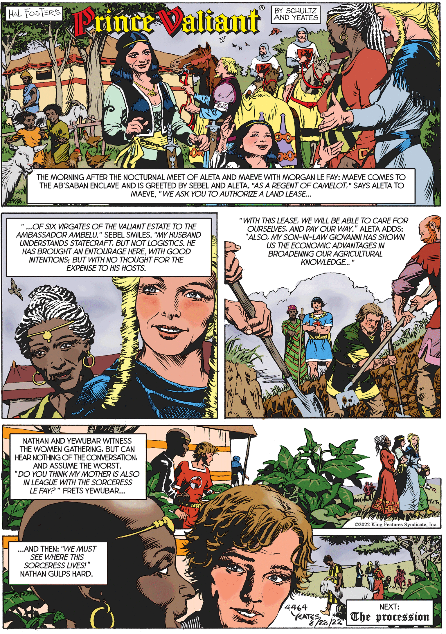 Publication OCR: HAL FOSTER'S Prince Valiant THE MORNING AFTER THE NOCTURNAL MEET OF ALETA AND MAEVE WITH MORGAN LE FAY: MAEVE COMES TO THE AB'SABAN ENCLAVE AND IS GREETED BY SEBEL AND ALETA. "AS A REGENT OF CAMELOT" SAYS ALETA TO MAEVE"WE ASK YOU TO AUTHORIZE A LAND LEASE... "...OF SIX VIRGATES OF THE VALIANT ESTATE TO THE AMBASSADOR AMBELU." SEBEL SMILES. "MY HUSBAND UNDERSTANDS STATECRAFTBUT NOT LOGISTICS. HE HAS BROUGHT AN ENTOURAGE HEREWITH GOOD INTENTIONS; BUT WITH NO THOUGHT FOR THE EXPENSE TO HIS HOSTS. NATHAN AND YEWUBAR WITNESS THE WOMEN GATHERINGBUT CAN HEAR NOTHING OF THE CONVERSATIONAND ASSUME THE WORST. "DO YOU THINK MY MOTHER IS ALSO IN LEAGUE WITH THE SORCERESS LE FAY?" FRETS YEWUBAR... BY SCHULTZ AND YEATES ...AND THEN: "WE MUST SEE WHERE THIS SORCERESS LIVES!" NATHAN GULPS HARD. "WITH THIS LEASEWE WILL BE ABLE TO CARE FOR OURSELVESAND PAY OUR WAY." ALETA ADDS: "ALSOMY SON-IN-LAW GIOVANNI HAS SHOWN US THE ECONOMIC ADVANTAGES IN BROADENING OUR AGRICULTURAL KNOWLEDGE..." Mas C2022 King Features SyndicateInc. 4464 NEXT: YEATES 28/22 The procession HAL FOSTER'S Prince Valiant THE MORNING AFTER THE NOCTURNAL MEET OF ALETA AND MAEVE WITH MORGAN LE FAY : MAEVE COMES TO THE AB'SABAN ENCLAVE AND IS GREETED BY SEBEL AND ALETA . " AS A REGENT OF CAMELOT" SAYS ALETA TO MAEVE" WE ASK YOU TO AUTHORIZE A LAND LEASE ... " ... OF SIX VIRGATES OF THE VALIANT ESTATE TO THE AMBASSADOR AMBELU . " SEBEL SMILES . " MY HUSBAND UNDERSTANDS STATECRAFTBUT NOT LOGISTICS . HE HAS BROUGHT AN ENTOURAGE HEREWITH GOOD INTENTIONS ; BUT WITH NO THOUGHT FOR THE EXPENSE TO HIS HOSTS . NATHAN AND YEWUBAR WITNESS THE WOMEN GATHERINGBUT CAN HEAR NOTHING OF THE CONVERSATIONAND ASSUME THE WORST . " DO YOU THINK MY MOTHER IS ALSO IN LEAGUE WITH THE SORCERESS LE FAY ? " FRETS YEWUBAR ... BY SCHULTZ AND YEATES ... AND THEN : " WE MUST SEE WHERE THIS SORCERESS LIVES ! " NATHAN GULPS HARD . " WITH THIS LEASEWE WILL BE ABLE TO CARE FOR OURSELVESAND PAY OUR WAY . " ALETA ADDS : " ALSOMY SON - IN - LAW GIOVANNI HAS SHOWN US THE ECONOMIC ADVANTAGES IN BROADENING OUR AGRICULTURAL KNOWLEDGE ... " Mas C2022 King Features SyndicateInc. 4464 NEXT : YEATES 28/22 The procession