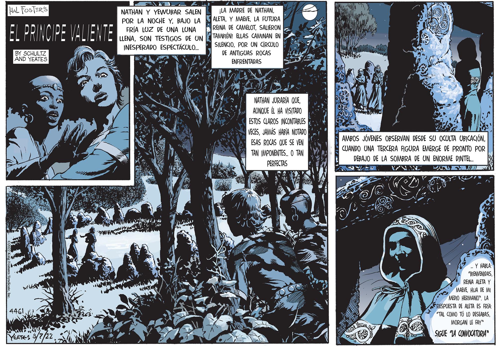 Comic book OCR: HAL FOSTER'S EL PRINCIPE VALIENTE BY SCHULTZ AND YEATES 4461. YEATES 3/7/2 SVAD NATHAN Y YEWUBAR SALEN POR LA NOCHE YBAJO LA FRÍA LUZ DE UNA LUNA LLENASON TESTIGOS DE UN INESPERADO ESPECTÁCULO.. AUTON ¡LA MADRE DE NATHANLA FUTURA REINA DE CAMELOTSALIERON TAMBIÉN! ELLAS CAMINAN EN SILENCIOPOR UN CIRCULO DE ANTIGUAS ROCAS ENFRENTADAS NATHAN JURARÍA QUEAUNQUE ÉL HA VISITADO ESTOS CLAROS INCONTABLES VECESJAMÁS HABÍA NOTADO ESAS ROCAS QUE SE VEN TAN IMPONENTES. O TAN PERFECTAS AMBOS JÓVENES OBSERVAN DESDE SU OCULTA UBICACIÓNCUANDO UNA TERCERA FIGURA EMERGE DE PRONTO POR DEBAJO DE LA SOMBRA DE UN ENORME DINTEL.... VAY ANA Y HABLA "BIENVENIDASREINA ALETA Y MARVEHIJA DE MI MEDIO HERMANO. LA RESPUESTA DE ALETA ES FRÍA: "TAL COMO TÚ LO DESEABASMORGAN LE FAY SIGUE "LA CONVOCATORIA HAL FOSTER'S EL PRINCIPE VALIENTE BY SCHULTZ AND YEATES 4461 . YEATES 3/7/2 SVAD NATHAN Y YEWUBAR SALEN POR LA NOCHE YBAJO LA FRÍA LUZ DE UNA LUNA LLENASON TESTIGOS DE UN INESPERADO ESPECTÁCULO .. AUTON ¡ LA MADRE DE NATHANY MAEVELA FUTURA REINA DE CAMELOTSALIERON TAMBIÉN ! ELLAS CAMINAN EN SILENCIOPOR UN CIRCULO DE ANTIGUAS ROCAS ENFRENTADAS NATHAN JURARÍA QUEAUNQUE ÉL HA VISITADO ESTOS CLAROS INCONTABLES VECESJAMÁS HABÍA NOTADO ESAS ROCAS QUE SE VEN TAN IMPONENTES . O TAN PERFECTAS AMBOS JÓVENES OBSERVAN DESDE SU OCULTA UBICACIÓNCUANDO UNA TERCERA FIGURA EMERGE DE PRONTO POR DEBAJO DE LA SOMBRA DE UN ENORME DINTEL .... VAY ANA Y HABLA " BIENVENIDASREINA ALETA Y MARVEHIJA DE MI MEDIO HERMANO . LA RESPUESTA DE ALETA ES FRÍA : " TAL COMO TÚ LO DESEABASMORGAN LE FAY SIGUE " LA CONVOCATORIA