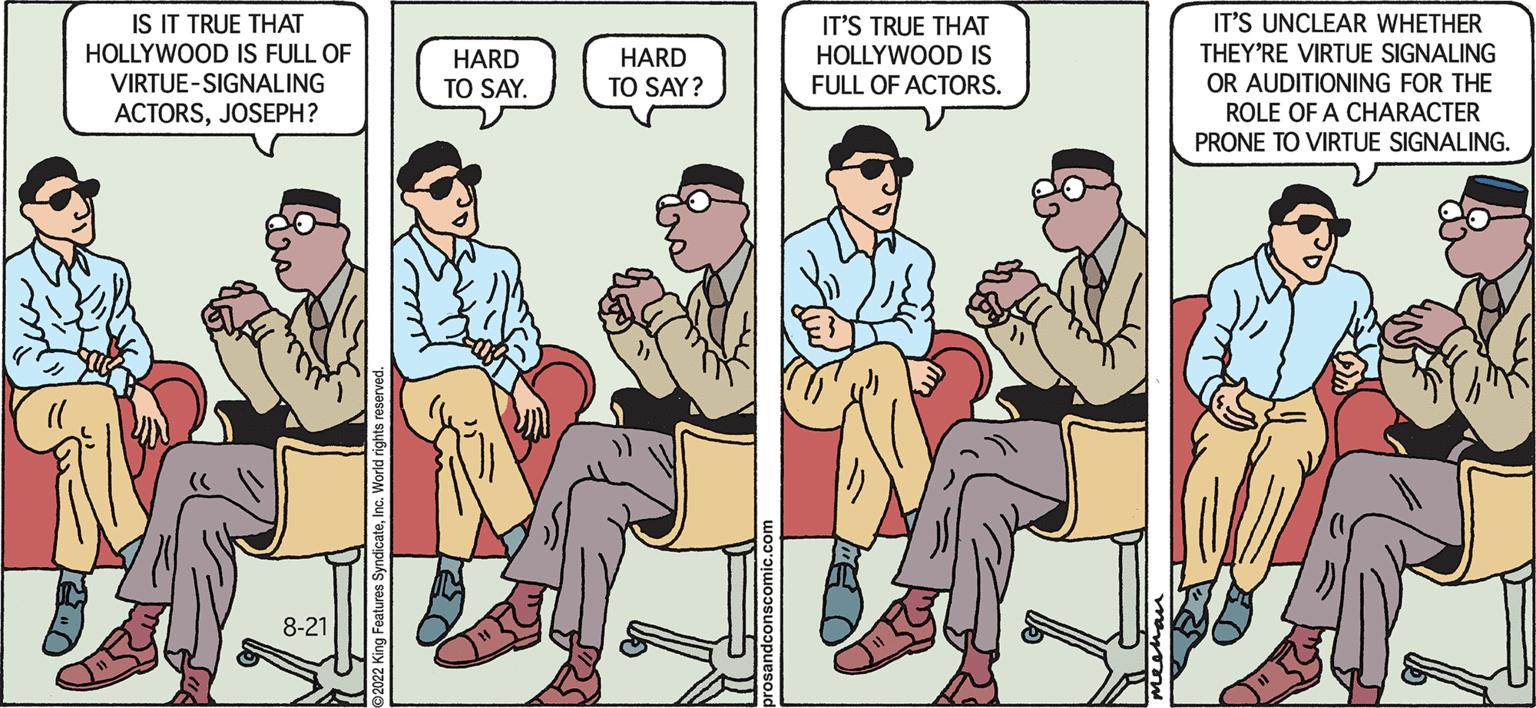 Comic book OCR: Pros & Cons by Kiran Mechan IS IT TRUE THAT HOLLYWOOD IS FULL OF VIRTUE-SIGNALING ACTORSJOSEPH? 8-21 m www HARD TO SAY. HARD TO SAY? IT'S TRUE THAT HOLLYWOOD IS FULL OF ACTORS. IT'S UNCLEAR WHETHER THEY'RE VIRTUE SIGNALING OR AUDITIONING FOR THE ROLE OF A CHARACTER PRONE TO VIRTUE SIGNALING. Pros & Cons by Kiran Mechan IS IT TRUE THAT HOLLYWOOD IS FULL OF VIRTUE - SIGNALING ACTORSJOSEPH ? 8-21 m www HARD TO SAY . HARD TO SAY ? IT'S TRUE THAT HOLLYWOOD IS FULL OF ACTORS . IT'S UNCLEAR WHETHER THEY'RE VIRTUE SIGNALING OR AUDITIONING FOR THE ROLE OF A CHARACTER PRONE TO VIRTUE SIGNALING .