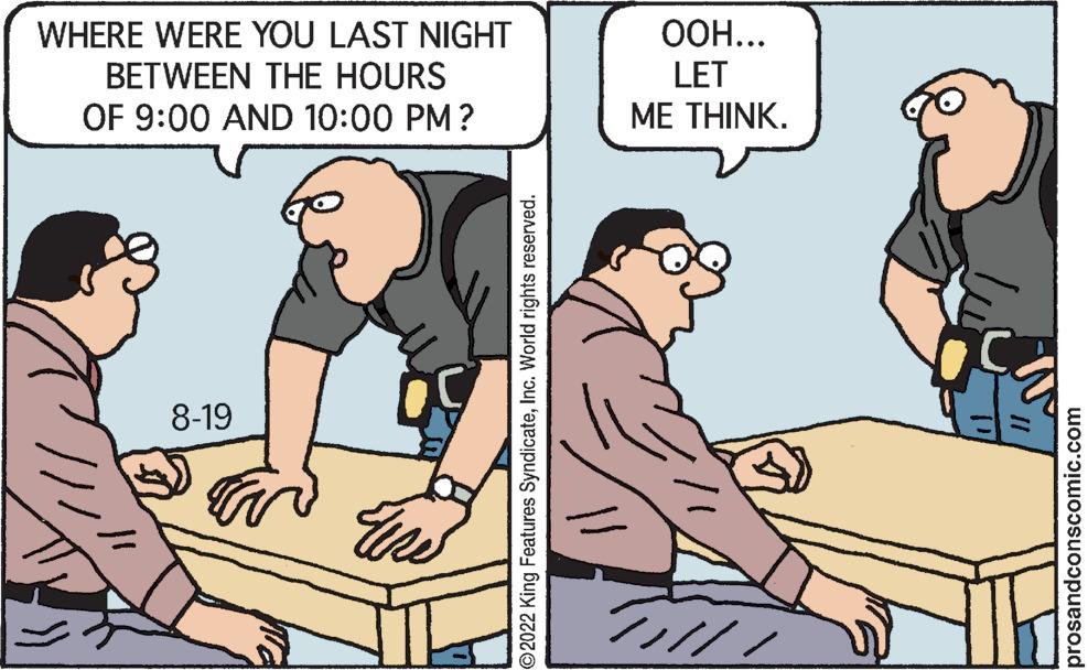 Illustration OCR: WHERE WERE YOU LAST NIGHT BETWEEN THE HOURS OF 9:00 AND 10:00 PM? 8-19 ?2022 King Features SyndicateInc. World rights reserved. OOH... LET ME THINK. ///// prosandconscomic.com WHERE WERE YOU LAST NIGHT BETWEEN THE HOURS OF 9:00 AND 10:00 PM ? 8-19 ?2022 King Features SyndicateInc. World rights reserved . OOH ... LET ME THINK . ///// prosandconscomic.com
