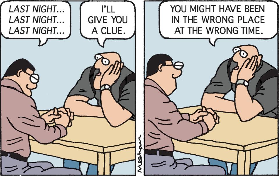 Interaction OCR: LAST NIGHT... LAST NIGHT... LAST NIGHT... I'LL GIVE YOU A CLUE. Meehan )) YOU MIGHT HAVE BEEN IN THE WRONG PLACE AT THE WRONG TIME. LAST NIGHT ... LAST NIGHT ... LAST NIGHT ... I'LL GIVE YOU A CLUE . Meehan ) ) YOU MIGHT HAVE BEEN IN THE WRONG PLACE AT THE WRONG TIME .