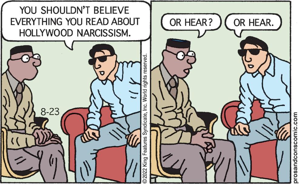 Conversation OCR: YOU SHOULDN'T BELIEVE EVERYTHING YOU READ ABOUT HOLLYWOOD NARCISSISM. 8-23 }} ?2022 King Features SyndicateInc. World rights reserved. OR HEAR? OR HEAR. prosandconscomic.com YOU SHOULDN'T BELIEVE EVERYTHING YOU READ ABOUT HOLLYWOOD NARCISSISM . 8-23 } } ?2022 King Features SyndicateInc. World rights reserved . OR HEAR ? OR HEAR . prosandconscomic.com