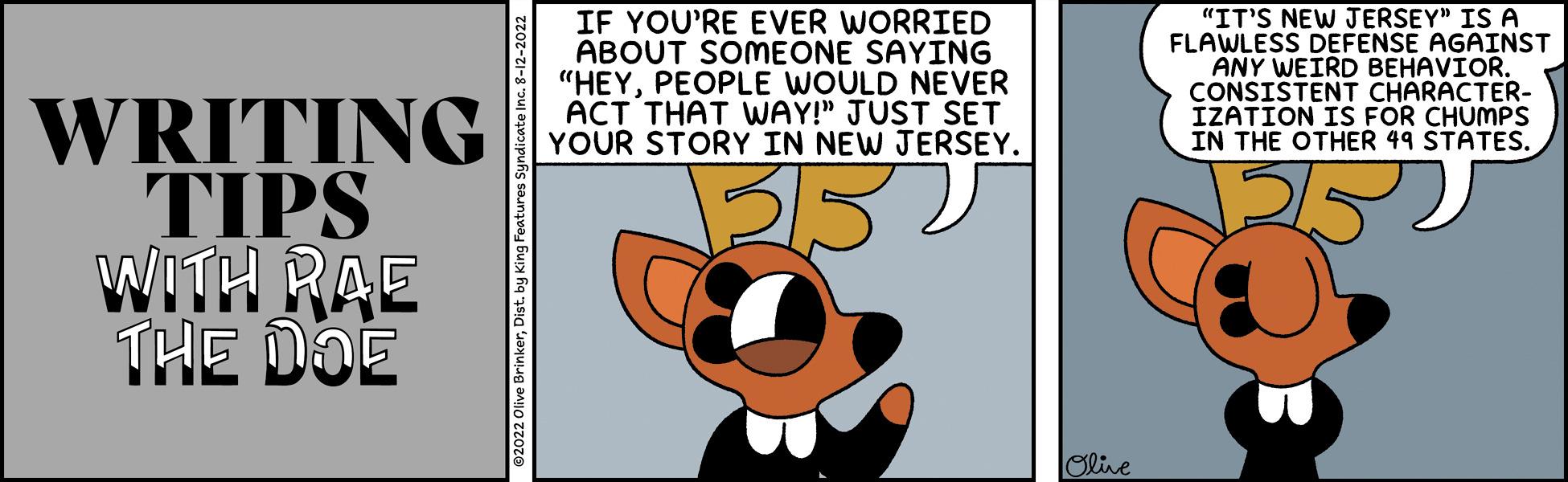 Art OCR: WRITING TIPS WITH RAE THE DOE IF YOU'RE EVER WORRIED ABOUT SOMEONE SAYING "HEYPEOPLE WOULD NEVER ACT THAT WAY!" JUST SET YOUR STORY IN NEW JERSEY. 352 Olive "IT'S NEW JERSEY" IS A FLAWLESS DEFENSE AGAINST ANY WEIRD BEHAVIOR. CONSISTENT CHARACTER- IZATION IS FOR CHUMPS IN THE OTHER 49 STATES. ????? WRITING TIPS WITH RAE THE DOE IF YOU'RE EVER WORRIED ABOUT SOMEONE SAYING " HEYPEOPLE WOULD NEVER ACT THAT WAY ! " JUST SET YOUR STORY IN NEW JERSEY . 352 Olive " IT'S NEW JERSEY " IS A FLAWLESS DEFENSE AGAINST ANY WEIRD BEHAVIOR . CONSISTENT CHARACTER IZATION IS FOR CHUMPS IN THE OTHER 49 STATES . ?????