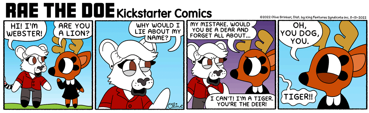 Fictional character OCR: RAE THE DOE Kickstarter Comics HI! I'M WEBSTER! ARE YOU A LION? WHY WOULD I LIE ABOUT MY (NAME? Olive MY MISTAKE. WOULD YOU BE A DEAR AND FORGET ALL ABOUT... ?2022 Olive BrinkerDist. by King Features Syndicate Inc. 8-13-2022 OHYOU. I CAN'T! I'M A TIGER. YOU'RE THE DEER! 192 TIGER!! RAE THE DOE Kickstarter Comics HI ! I'M WEBSTER ! ARE YOU A LION ? WHY WOULD I LIE ABOUT MY ( NAME ? Olive MY MISTAKE . WOULD YOU BE A DEAR AND FORGET ALL ABOUT ... ?2022 Olive BrinkerDist . by King Features Syndicate Inc. 8-13-2022 OHYOU DOGYOU . I CAN'T ! I'M A TIGER . YOU'RE THE DEER ! 192 TIGER !!