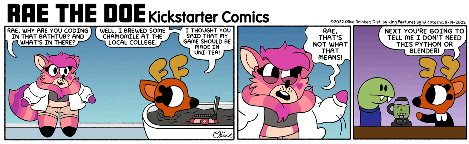 Fiction OCR: RAE THE DOE Kickstarter Comics I THOUGHT YOU SAID THAT MY GAME SHOULD BE MADE IN UNI-TEA! RAEWHY ARE YOU CODING IN THAT BATHTUB? AND WHAT'S IN THERE? WELLI BREWED SOME CHAMOMILE AT THE LOCAL COLLEGE. Olive ?2022 Olive BrinkerDist. by King Features Syndicate Inc. 8-14-2022 NEXT YOU'RE GOING TO TELL ME I DON'T NEED THIS PYTHON OR BLENDER! RAETHAT'S NOT WHAT THAT MEANS! RAE THE DOE Kickstarter Comics I THOUGHT YOU SAID THAT MY GAME SHOULD BE MADE IN UNI - TEA ! RAEWHY ARE YOU CODING IN THAT BATHTUB ? AND WHAT'S IN THERE ? WELLI BREWED SOME CHAMOMILE AT THE LOCAL COLLEGE . Olive ?2022 Olive BrinkerDist . by King Features Syndicate Inc. 8-14-2022 NEXT YOU'RE GOING TO TELL ME I DON'T NEED THIS PYTHON OR BLENDER ! RAETHAT'S NOT WHAT THAT MEANS !