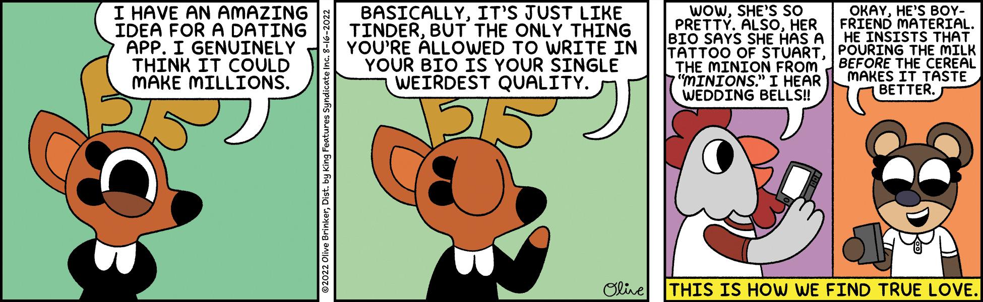 Illustration OCR: I HAVE AN AMAZING IDEA FOR A DATING APP. I GENUINELY THINK IT COULD MAKE MILLIONS. ?2022 Olive BrinkerDist. by King Features Syndicat BASICALLYIT'S JUST LIKE TINDERBUT THE ONLY THING YOU'RE ALLOWED TO WRITE IN YOUR BIO IS YOUR SINGLE WEIRDEST QUALITY. 215 Olive WOWSHE'S SO PRETTY. ALSOHER BIO SAYS SHE HAS A TATTOO OF STUARTTHE MINION FROM "MINIONS." I HEAR WEDDING BELLS!! OKAYHE'S BOY- FRIEND MATERIAL. HE INSISTS THAT POURING THE MILK BEFORE THE CEREAL MAKES IT TASTE 1 BETTER. THIS IS HOW WE FIND TRUE LOVE. I HAVE AN AMAZING IDEA FOR A DATING APP . I GENUINELY THINK IT COULD MAKE MILLIONS . ?2022 Olive BrinkerDist . by King Features Syndicat BASICALLYIT'S JUST LIKE TINDERBUT THE ONLY THING YOU'RE ALLOWED TO WRITE IN YOUR BIO IS YOUR SINGLE WEIRDEST QUALITY . 215 Olive WOWSHE'S SO PRETTY . ALSOHER BIO SAYS SHE HAS A TATTOO OF STUARTTHE MINION FROM " MINIONS . " I HEAR WEDDING BELLS !! OKAYHE'S BOY FRIEND MATERIAL . HE INSISTS THAT POURING THE MILK BEFORE THE CEREAL MAKES IT TASTE 1 BETTER . THIS IS HOW WE FIND TRUE LOVE .