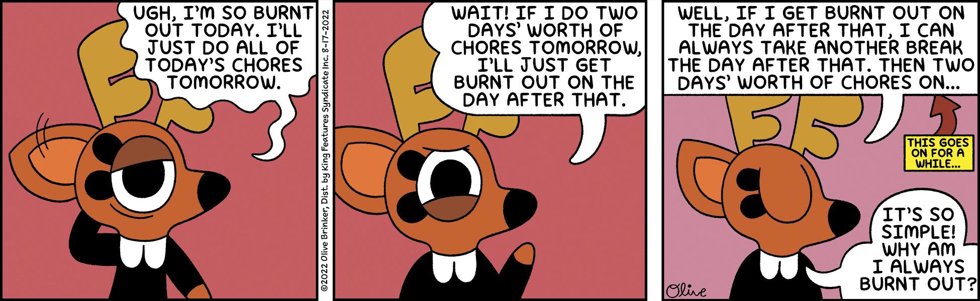 Art OCR: UGHI'M SO BURNT OUT TODAY. I'LL JUST DO ALL OF TODAY'S CHORES TOMORROW. WAIT! IF I DO TWO DAYS' WORTH OF CHORES TOMORROWI'LL JUST GET BURNT OUT ON THE DAY AFTER THAT. WELLIF I GET BURNT OUT ON THE DAY AFTER THATI CAN ALWAYS TAKE ANOTHER BREAK THE DAY AFTER THAT. THEN TWO DAYS' WORTH OF CHORES ON... ????? Olive THIS GOES ON FOR A WHILE... IT'S SO SIMPLE! I WHY AM I ALWAYS BURNT OUT? UGHI'M SO BURNT OUT TODAY . I'LL JUST DO ALL OF TODAY'S CHORES TOMORROW . WAIT ! IF I DO TWO DAYS ' WORTH OF CHORES TOMORROWI'LL JUST GET BURNT OUT ON THE DAY AFTER THAT . WELLIF I GET BURNT OUT ON THE DAY AFTER THATI CAN ALWAYS TAKE ANOTHER BREAK THE DAY AFTER THAT . THEN TWO DAYS ' WORTH OF CHORES ON ... ????? Olive THIS GOES ON FOR A WHILE ... IT'S SO SIMPLE ! I WHY AM I ALWAYS BURNT OUT ?