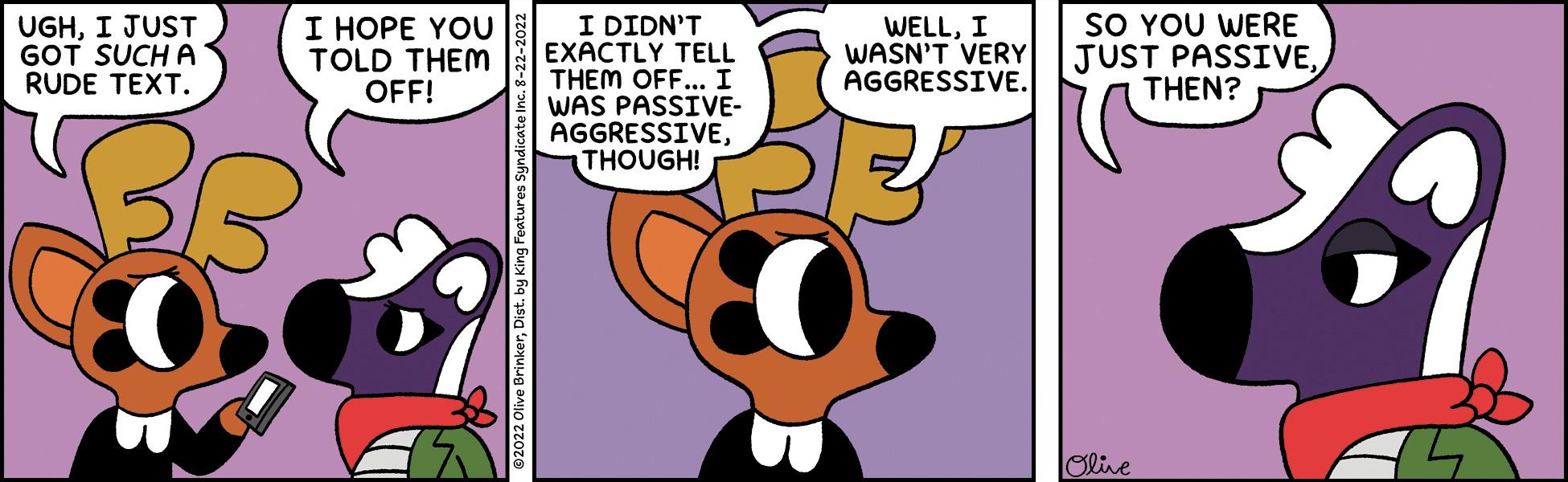 Sharing OCR: UGHI JUST GOT SUCH A RUDE TEXT. I HOPE YOU TOLD THEM OFF! $0 I DIDN'T EXACTLY TELL THEM OFF... I WAS PASSIVE- AGGRESSIVETHOUGH! WELLI WASN'T VERY AGGRESSIVE. SO YOU WERE JUST PASSIVETHEN? Olive A UGHI JUST GOT SUCH A RUDE TEXT . I HOPE YOU TOLD THEM OFF ! $ 0 I DIDN'T EXACTLY TELL THEM OFF ... I WAS PASSIVE AGGRESSIVETHOUGH ! WELLI WASN'T VERY AGGRESSIVE . SO YOU WERE JUST PASSIVETHEN ? Olive A