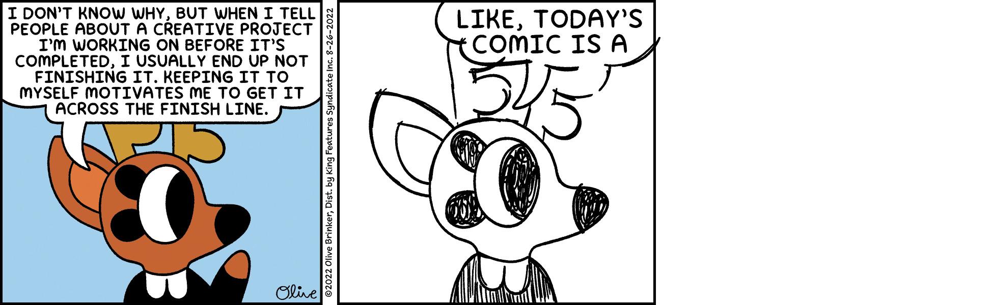 Happy OCR: I DON'T KNOW WHYBUT WHEN I TELL PEOPLE ABOUT A CREATIVE PROJECT I'M WORKING ON BEFORE IT'S COMPLETEDI USUALLY END UP NOT FINISHING IT. KEEPING IT TO MYSELF MOTIVATES ME TO GET IT ACROSS THE FINISH LINE. Olive c. 8-26-2022 LIKETODAY'S COMIC IS A I DON'T KNOW WHYBUT WHEN I TELL PEOPLE ABOUT A CREATIVE PROJECT I'M WORKING ON BEFORE IT'S COMPLETEDI USUALLY END UP NOT FINISHING IT . KEEPING IT TO MYSELF MOTIVATES ME TO GET IT ACROSS THE FINISH LINE . Olive c . 8-26-2022 LIKETODAY'S COMIC IS A