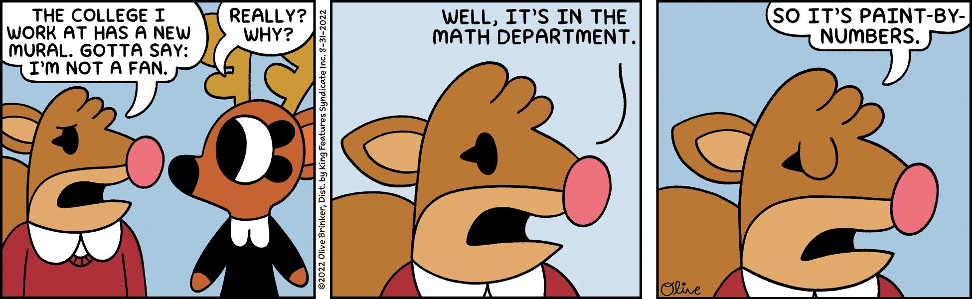 Snout OCR: THE COLLEGE I WORK AT HAS A NEW MURAL. GOTTA SAY: I'M NOT A FAN. WELLIT'S IN THE MATH DEPARTMENT. SES REALLY? WHY? ©2022 Olive BrinkerDist. by King Features Syndicate Inc. 8- Olive (SO IT'S PAINT-BY- NUMBERS. THE COLLEGE I WORK AT HAS A NEW MURAL . GOTTA SAY : I'M NOT A FAN . WELLIT'S IN THE MATH DEPARTMENT . SES REALLY ? WHY ? © 2022 Olive BrinkerDist . by King Features Syndicate Inc. 8 Olive ( SO IT'S PAINT - BY NUMBERS .