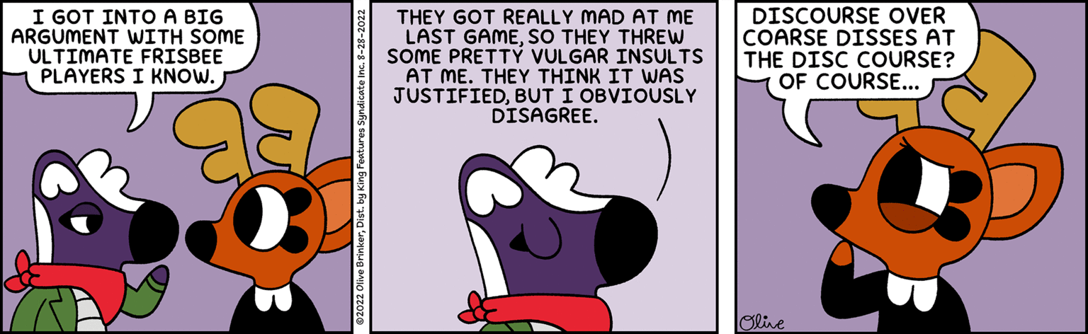 Art OCR: I GOT INTO A BIG ARGUMENT WITH SOME ULTIMATE FRISBEE PLAYERS I KNOW. THEY GOT REALLY MAD AT ME LAST GAMESO THEY THREW SOME PRETTY VULGAR INSULTS AT ME. THEY THINK IT WAS JUSTIFIEDBUT I OBVIOUSLY DISAGREE. DISCOURSE OVER COARSE DISSES AT THE DISC COURSE? OF COURSE... Olive I GOT INTO A BIG ARGUMENT WITH SOME ULTIMATE FRISBEE PLAYERS I KNOW . THEY GOT REALLY MAD AT ME LAST GAMESO THEY THREW SOME PRETTY VULGAR INSULTS AT ME . THEY THINK IT WAS JUSTIFIEDBUT I OBVIOUSLY DISAGREE . DISCOURSE OVER COARSE DISSES AT THE DISC COURSE ? OF COURSE ... Olive