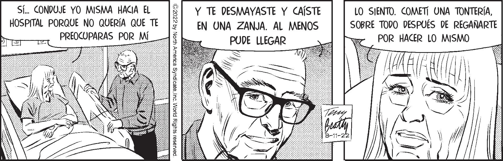 Organism OCR: Sí... CONDUJE YO MISMA HACIA EL HOSPITAL PORQUE NO QUERÍA QUE TE PREOCUPARAS POR MÍ xos ?2022 by North America SyndicateInc. World Rights reserved Y TE DESMAYASTE Y CAÍSTE EN UNA ZANJA. AL MENOS PUDE LLEGAR 8-11-22 LO SIENTO. COMETÍ UNA TONTERÍASOBRE TODO DESPUÉS DE REGAÑARTE POR HACER LO MISMO Sí ... CONDUJE YO MISMA HACIA EL HOSPITAL PORQUE NO QUERÍA QUE TE PREOCUPARAS POR MÍ xos ?2022 by North America SyndicateInc. World Rights reserved Y TE DESMAYASTE Y CAÍSTE EN UNA ZANJA . AL MENOS PUDE LLEGAR 8-11-22 LO SIENTO . COMETÍ UNA TONTERÍASOBRE TODO DESPUÉS DE REGAÑARTE POR HACER LO MISMO