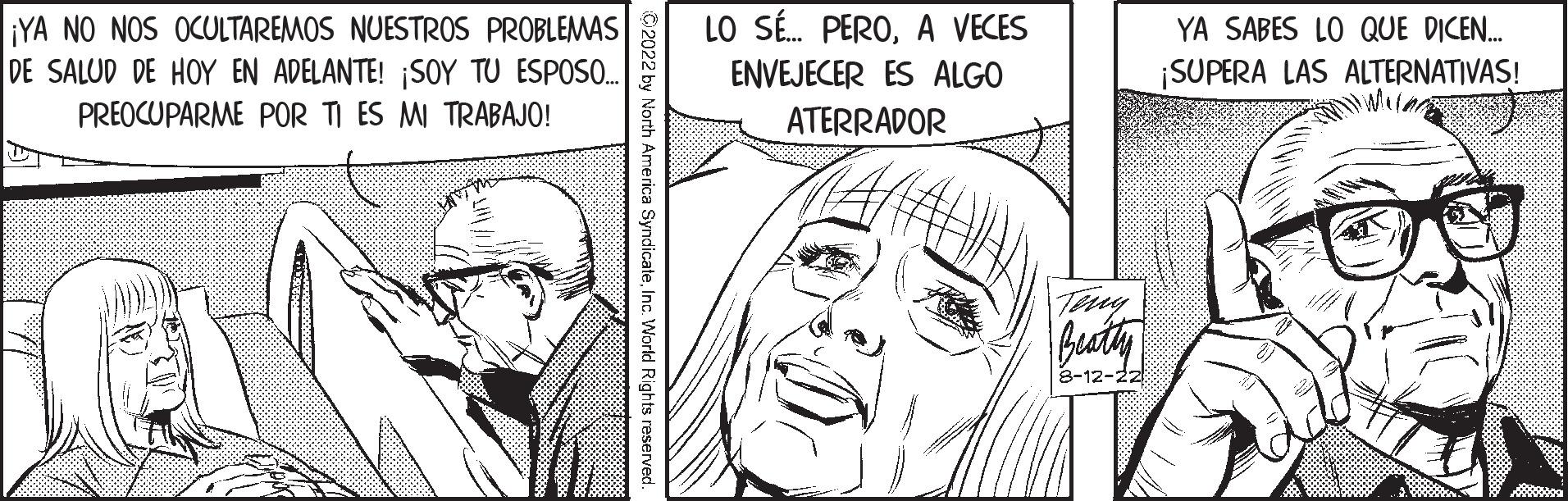 Cartoon OCR: ¡YA NO NOS OCULTAREMOS NUESTROS PROBLEMAS DE SALUD DE HOY EN ADELANTE! ¡SOY TU ESPOSO.... PREOCUPARME POR TI ES MI TRABAJO! W ?2022 by North America SyndicateInc. World Rights reserved. LO SÉ... PEROA VECES ENVEJECER ES ALGO ATERRADOR 0 Beatty 8-12-22 YA SABES LO QUE DICEN... ¡SUPERA LAS ALTERNATIVAS! ¡ YA NO NOS OCULTAREMOS NUESTROS PROBLEMAS DE SALUD DE HOY EN ADELANTE ! ¡ SOY TU ESPOSO .... PREOCUPARME POR TI ES MI TRABAJO ! W ?2022 by North America SyndicateInc. World Rights reserved . LO SÉ ... PEROA VECES ENVEJECER ES ALGO ATERRADOR 0 Beatty 8-12-22 YA SABES LO QUE DICEN ... ¡ SUPERA LAS ALTERNATIVAS !