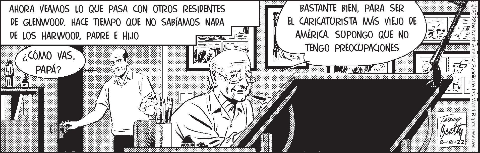 Conversation OCR: AHORA VEAMOS LO QUE PASA CON OTROS RESIDENTES DE GLENWOOD. HACE TIEMPO QUE NO SABÍAMOS NADA DE LOS HARWOODPADRE E HIJO ¿CÓMO VASPAPÁ? BASTANTE BIENPARA SER EL CARICATURISTA MÁS VIEJO DE AMÉRICA. SUPONGO QUE NO TENGO PREOCUPACIONES Terry Beatty 8-16-22 yndicateInc. World Rights reserved AHORA VEAMOS LO QUE PASA CON OTROS RESIDENTES DE GLENWOOD . HACE TIEMPO QUE NO SABÍAMOS NADA DE LOS HARWOODPADRE E HIJO ¿ CÓMO VASPAPÁ ? BASTANTE BIENPARA SER EL CARICATURISTA MÁS VIEJO DE AMÉRICA . SUPONGO QUE NO TENGO PREOCUPACIONES Terry Beatty 8-16-22 yndicateInc. World Rights reserved