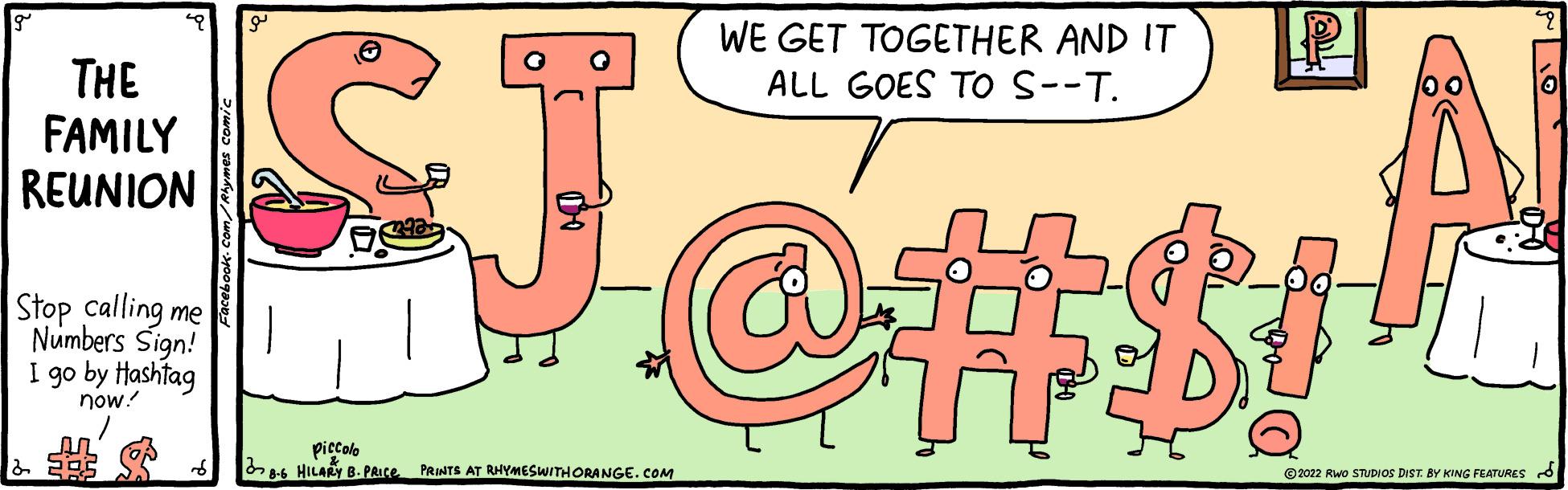 Sharing OCR: THE FAMILY REUNION Stop calling me Numbers Sign! I go by Hashtag now! & 202 WE GET TOGETHER AND IT ALL GOES TO S--T. GJ.OH! piccolo 8-6 HILARY B. PRICE PRINTS AT RHYMES WITH ORANGE.COM ?2022 RWO STUDIOS DIST. BY KING FEATURES To THE FAMILY REUNION Stop calling me Numbers Sign ! I go by Hashtag now ! & 202 WE GET TOGETHER AND IT ALL GOES TO S -- T . GJ.OH ! piccolo 8-6 HILARY B. PRICE PRINTS AT RHYMES WITH ORANGE.COM ?2022 RWO STUDIOS DIST . BY KING FEATURES To