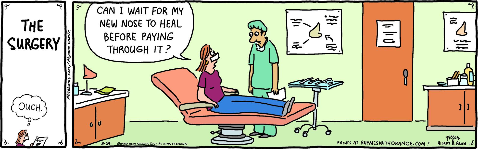 Art OCR: THE SURGERY OUCH. 22 CAN I WAIT FOR MY NEW NOSE TO HEAL BEFORE PAYING THROUGH IT? 8-24 ?2022 RWO STUDIOS DIST. BY KING FEATURES 4 piccolo PRINTS AT RHYMES WITH ORANGE.COM/ HILARY. PRICES THE SURGERY OUCH . 22 CAN I WAIT FOR MY NEW NOSE TO HEAL BEFORE PAYING THROUGH IT ? 8-24 ?2022 RWO STUDIOS DIST . BY KING FEATURES 4 piccolo PRINTS AT RHYMES WITH ORANGE.COM/ HILARY . PRICES