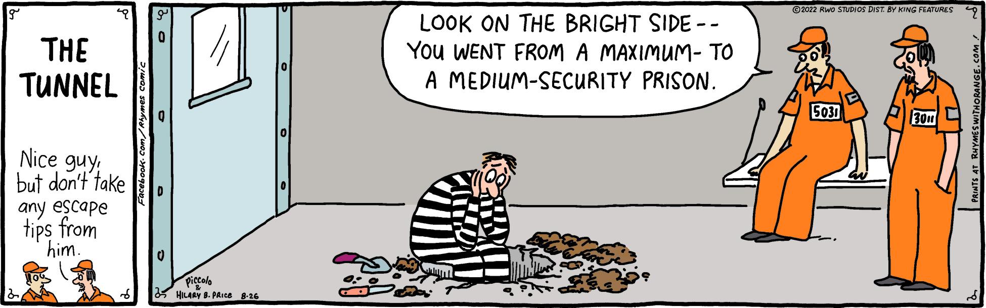 Slope OCR: THE TUNNEL Nice guybut don't take any escape tips from him. 0 piccolo HILARY B. PRICE 8-26 LOOK ON THE BRIGHT SIDE -- YOU WENT FROM A MAXIMUM- TO A MEDIUM-SECURITY PRISON. ?2022 RWO STUDIOS DIST BY KING FEATURES 5031 3011 THE TUNNEL Nice guybut don't take any escape tips from him . 0 piccolo HILARY B. PRICE 8-26 LOOK ON THE BRIGHT SIDE -- YOU WENT FROM A MAXIMUM- TO A MEDIUM - SECURITY PRISON . ?2022 RWO STUDIOS DIST BY KING FEATURES 5031 3011
