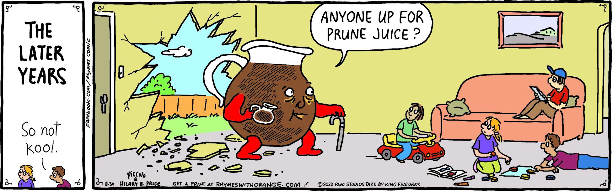 Comics OCR: THE LATER YEARS So not kool. Facebook.com/R piccolo 8-30 HILARY B. PRICE HAN 10 V a ??:2 ANYONE UP FOR PRUNE JUICE? S. GET A PRINT AT RHYMES WITHORANGE.COM ©2022 RWO STUDIOS DIST. BY KING FEATURES THE LATER YEARS So not kool . Facebook.com/R piccolo 8-30 HILARY B. PRICE HAN 10 V a ?? : 2 ANYONE UP FOR PRUNE JUICE ? S. GET A PRINT AT RHYMES WITHORANGE.COM © 2022 RWO STUDIOS DIST . BY KING FEATURES