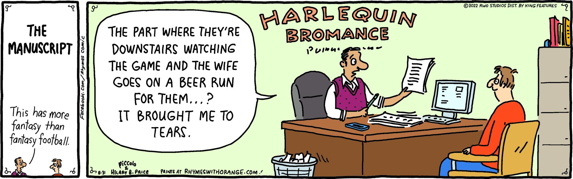 Event OCR: THE MANUSCRIPT This has more fantasy than fantasy football. d THE PART WHERE THEY'RE DOWNSTAIRS WATCHING THE GAME AND THE WIFE GOES ON A BEER RUN FOR THEM...? IT BROUGHT ME TO TEARS. piccolo 8.31 HILARY 8. PRICE HARLEQUIN BROMANCE Puinu. PRINTS AT RHYMESWITHORANGE.COM. ## ?2022 RWO STUDIOS DIST. BY KING FEATURES THE MANUSCRIPT This has more fantasy than fantasy football . d THE PART WHERE THEY'RE DOWNSTAIRS WATCHING THE GAME AND THE WIFE GOES ON A BEER RUN FOR THEM ... ? IT BROUGHT ME TO TEARS . piccolo 8.31 HILARY 8. PRICE HARLEQUIN BROMANCE Puinu . PRINTS AT RHYMESWITHORANGE.COM . ## ?2022 RWO STUDIOS DIST . BY KING FEATURES