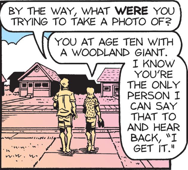 Illustration OCR: BY THE WAYWHAT WERE YOU TRYING TO TAKE A PHOTO OF? 'n "mini" min. YOU AT AGE TEN WITH A WOODLAND GIANT. I KNOW YOU'RE THE ONLY PERSON I CAN SAY THAT TO AND HEAR BACK"I GET IT." W BY THE WAYWHAT WERE YOU TRYING TO TAKE A PHOTO OF ? ' n " mini " min . YOU AT AGE TEN WITH A WOODLAND GIANT . I KNOW YOU'RE THE ONLY PERSON I CAN SAY THAT TO AND HEAR BACK" I GET IT . " W