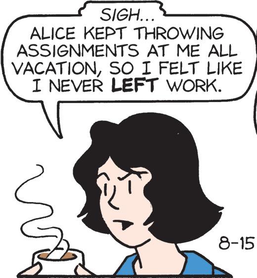 Organ OCR: SIGH... ALICE KEPT THROWING ASSIGNMENTS AT ME ALL VACATIONSO I FELT LIKE I NEVER LEFT WORK. 8-15 SIGH ... ALICE KEPT THROWING ASSIGNMENTS AT ME ALL VACATIONSO I FELT LIKE I NEVER LEFT WORK . 8-15