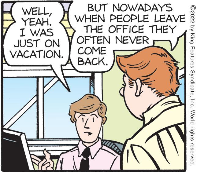 Mammal OCR: WELLYEAH. I WAS JUST ON VACATION. BUT NOWADAYS WHEN PEOPLE LEAVE THE OFFICE THEY OFTEN NEVER COME BACK. ?2022 by King Features SyndicateInc. World rights reserved. WELLYEAH . I WAS JUST ON VACATION . BUT NOWADAYS WHEN PEOPLE LEAVE THE OFFICE THEY OFTEN NEVER COME BACK . ?2022 by King Features SyndicateInc. World rights reserved .