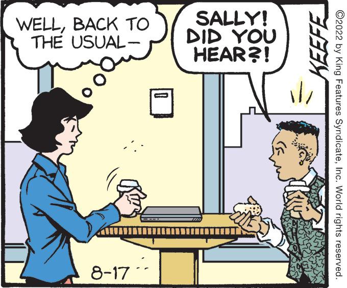 Table OCR: WELLBACK TO THE USUAL- - Kim 8-17 SALLY! DID YOU HEAR?! www. KEEFE 11/ ?2022 by King Features SyndicateInc. World rights reserved. WELLBACK TO THE USUAL - Kim 8-17 SALLY ! DID YOU HEAR ?! www . KEEFE 11 / ?2022 by King Features SyndicateInc. World rights reserved .