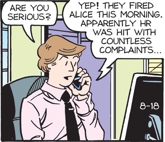 Rectangle OCR: ARE YOU SERIOUS? in YEP! THEY FIRED ALICE THIS MORNING. APPARENTLY HR WAS HIT WITH COUNTLESS COMPLAINTS... 8-18 ARE YOU SERIOUS ? in YEP ! THEY FIRED ALICE THIS MORNING . APPARENTLY HR WAS HIT WITH COUNTLESS COMPLAINTS ... 8-18
