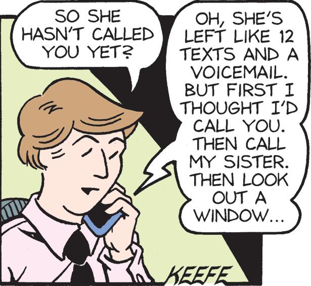 Organism OCR: SO SHE HASN'T CALLED YOU YET? OHSHE'S LEFT LIKE 12 TEXTS AND A VOICEMAIL. BUT FIRST I THOUGHT I'D CALL YOU. THEN CALL MY SISTER. THEN LOOK OUT A WINDOW... KEEFE SO SHE HASN'T CALLED YOU YET ? OHSHE'S LEFT LIKE 12 TEXTS AND A VOICEMAIL . BUT FIRST I THOUGHT I'D CALL YOU . THEN CALL MY SISTER . THEN LOOK OUT A WINDOW ... KEEFE