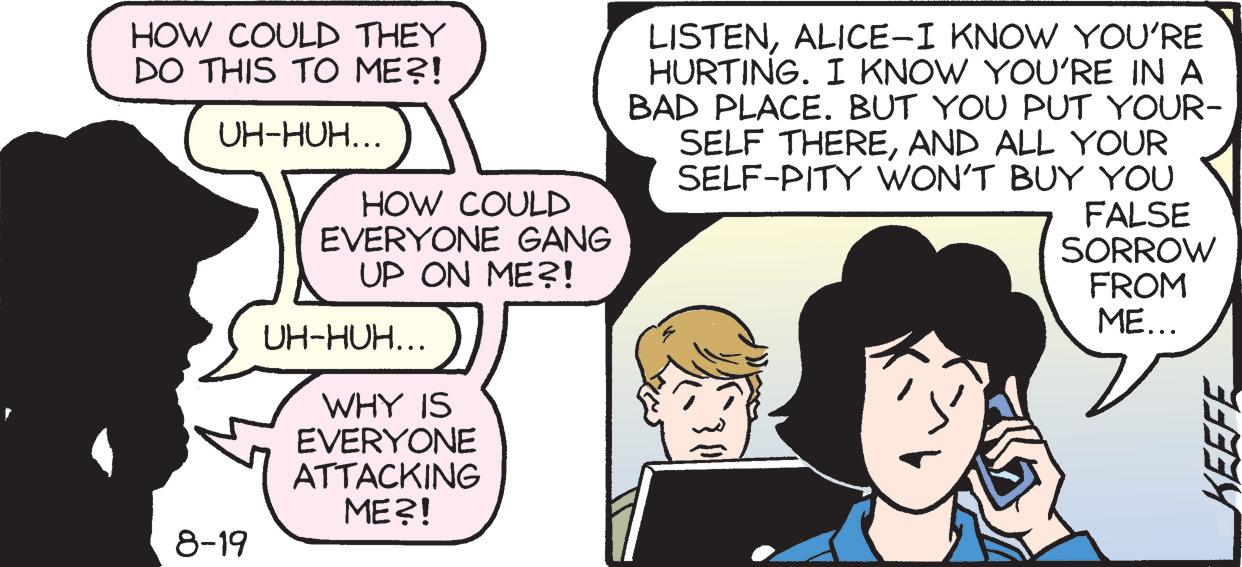 Conversation OCR: HOW COULD THEY DO THIS TO ME?! UH-HUH... 8-19 HOW COULD EVERYONE GANG UP ON ME?! UH-HUH... WHY IS EVERYONE ATTACKING ME?! LISTENALICE-I KNOW YOU'RE HURTING. I KNOW YOU'RE IN A BAD PLACE. BUT YOU PUT YOUR- SELF THEREAND ALL YOUR SELF-PITY WON'T BUY YOU FALSE SORROW FROM ME... KEEFE HOW COULD THEY DO THIS TO ME ?! UH - HUH ... 8-19 HOW COULD EVERYONE GANG UP ON ME ?! UH - HUH ... WHY IS EVERYONE ATTACKING ME ?! LISTENALICE - I KNOW YOU'RE HURTING . I KNOW YOU'RE IN A BAD PLACE . BUT YOU PUT YOUR SELF THEREAND ALL YOUR SELF - PITY WON'T BUY YOU FALSE SORROW FROM ME ... KEEFE