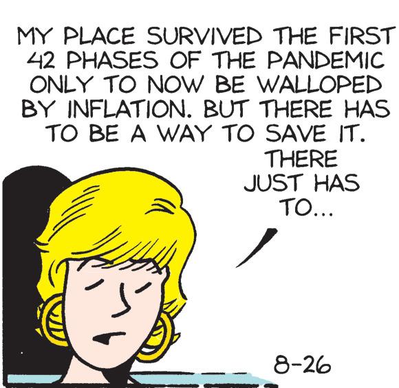 Art OCR: MY PLACE SURVIVED THE FIRST 42 PHASES OF THE PANDEMIC ONLY TO NOW BE WALLOPED BY INFLATION. BUT THERE HAS TO BE A WAY TO SAVE IT. THERE JUST HAS TO... 8-26 MY PLACE SURVIVED THE FIRST 42 PHASES OF THE PANDEMIC ONLY TO NOW BE WALLOPED BY INFLATION . BUT THERE HAS TO BE A WAY TO SAVE IT . THERE JUST HAS TO ... 8-26