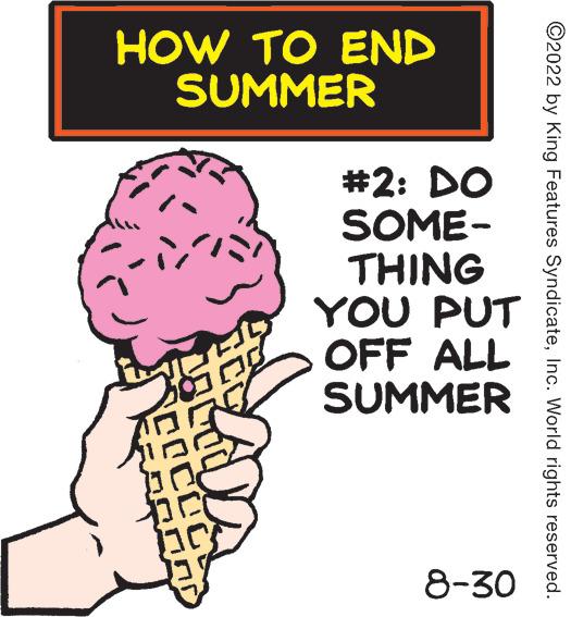 Illustration OCR: HOW TO END SUMMER COCOC ADA #2: DO SOME- THING YOU PUT OFF ALL SUMMER 8-30 ?2022 by King Features SyndicateInc. World rights reserved. HOW TO END SUMMER COCOC ADA # 2 : DO SOME THING YOU PUT OFF ALL SUMMER 8-30 ?2022 by King Features SyndicateInc. World rights reserved .