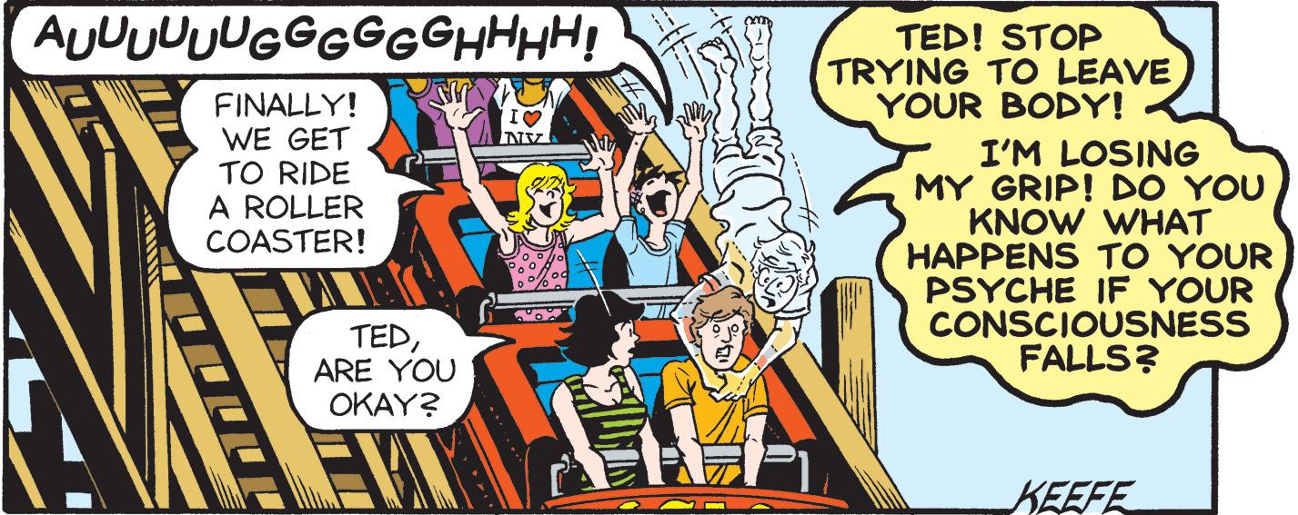 Illustration OCR: AUUUUUUGGGGGGHHHH! FINALLY! WE GET TO RIDE A ROLLER COASTER! TEDARE YOU OKAY? I? NSZ 2112 TED! STOP TRYING TO LEAVE YOUR BODY! I'M LOSING MY GRIP! DO YOU KNOW WHAT HAPPENS TO YOUR PSYCHE IF YOUR CONSCIOUSNESS FALLS? KEEFE AUUUUUUGGGGGGHHHH ! FINALLY ! WE GET TO RIDE A ROLLER COASTER ! TEDARE YOU OKAY ? I ? NSZ 2112 TED ! STOP TRYING TO LEAVE YOUR BODY ! I'M LOSING MY GRIP ! DO YOU KNOW WHAT HAPPENS TO YOUR PSYCHE IF YOUR CONSCIOUSNESS FALLS ? KEEFE