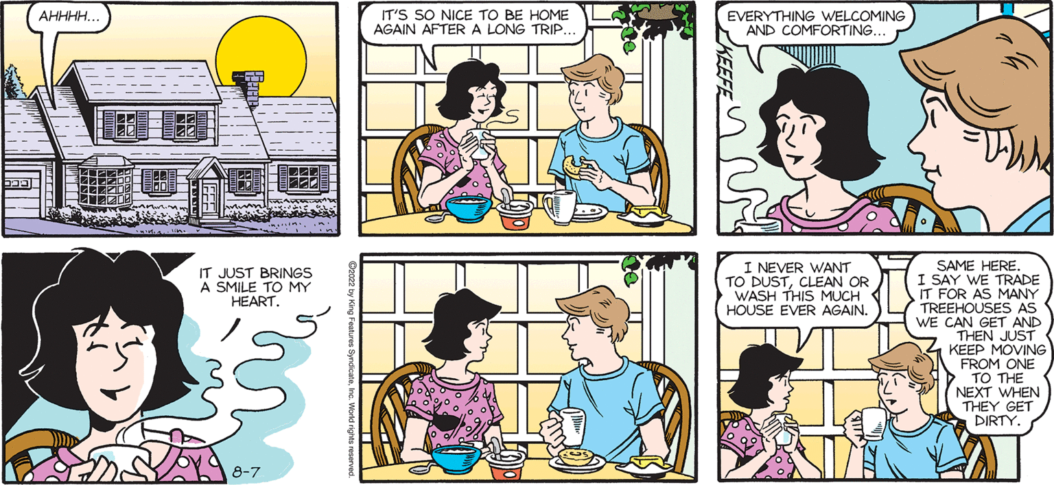 Yellow OCR: SALLY FORTH. MY PEOPLE ARE BACK. Francesco Marciuliano OHWELL NICE VACATION WHILE IT LASTED. (AHHHH.. IT JUST BRINGS A SMILE TO MY HEART. 8-7 IT'S SO NICE TO BE HOME AGAIN AFTER A LONG TRIP. EVERYTHING WELCOMING AND COMFORTING. I NEVER WANT TO DUSTCLEAN OR WASH THIS MUCH HOUSE EVER AGAIN. SAME HERE I SAY WE TRADE IT FOR AS MANY TREEHOUSES AS WE CAN GET AND THEN JUST KEEP MOVING FROM ONE TO THE NEXT WHEN THEY GET DIRTY. SALLY FORTH . MY PEOPLE ARE BACK . Francesco Marciuliano OHWELL NICE VACATION WHILE IT LASTED . ( AHHHH .. IT JUST BRINGS A SMILE TO MY HEART . 8-7 IT'S SO NICE TO BE HOME AGAIN AFTER A LONG TRIP . EVERYTHING WELCOMING AND COMFORTING . I NEVER WANT TO DUSTCLEAN OR WASH THIS MUCH HOUSE EVER AGAIN . SAME HERE I SAY WE TRADE IT FOR AS MANY TREEHOUSES AS WE CAN GET AND THEN JUST KEEP MOVING FROM ONE TO THE NEXT WHEN THEY GET DIRTY .