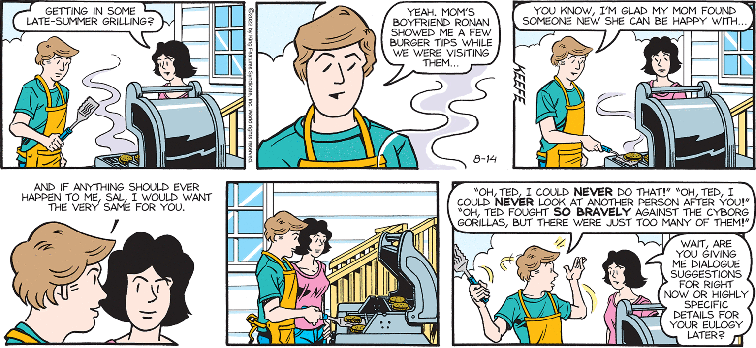 People OCR: SALLY FORTH. PROPERTY by Francesco Marciuliano GETTING IN SOME LATE-SUMMER GRILLING? AND IF ANYTHING SHOULD EVER HAPPEN TO MEI WOULD WANT THE VERY SAME FOR YOU. Scrant YEAH. MOM'S BOYFRIEND RONAN SHOWED ME A FEW BURGER TIPS WHILE WE WERE VISITING THEM.. 8-14 YOU KNOWI'M GLAD MY MOM FOUND SOMEONE NEW SHE CAN BE HAPPY WITH. hr "OHI COULD NEVER LOOK AT ANOTHER PERSON AFTER YOU!" "OHTED FOUGHT SO BRAVELY AGAINST THE CYBORG GORILLASBUT THERE WERE JUST TOO MANY OF THEM!" WAITARE YOU GIVING ME DIALOGUE SUGGESTIONS FOR RIGHT NOW OR HIGHLY SPECIFIC DETAILS FOR YOUR EULOGY LATER? SALLY FORTH . PROPERTY by Francesco Marciuliano GETTING IN SOME LATE - SUMMER GRILLING ? AND IF ANYTHING SHOULD EVER HAPPEN TO MEI WOULD WANT THE VERY SAME FOR YOU . Scrant YEAH . MOM'S BOYFRIEND RONAN SHOWED ME A FEW BURGER TIPS WHILE WE WERE VISITING THEM .. 8-14 YOU KNOWI'M GLAD MY MOM FOUND SOMEONE NEW SHE CAN BE HAPPY WITH . hr " OHI COULD NEVER DO THAT ! " " OHI COULD NEVER LOOK AT ANOTHER PERSON AFTER YOU ! " " OHTED FOUGHT SO BRAVELY AGAINST THE CYBORG GORILLASBUT THERE WERE JUST TOO MANY OF THEM ! " WAITARE YOU GIVING ME DIALOGUE SUGGESTIONS FOR RIGHT NOW OR HIGHLY SPECIFIC DETAILS FOR YOUR EULOGY LATER ?