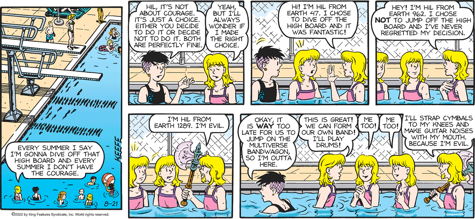 Rectangle OCR: SALLY FORTH SO THIS IS NEW. Francesco Marciuliano "}' quamarentar EVERY SUMMER I SAY I'M GONNA DIVE OFF THAT HIGH BOARD AND EVERY SUMMER I DON'T HAVE THE COURAGE. 8-21 2022 by King Features SyndicateInc. World rights reserved HILIT'S NOT ABOUT COURAGE. IT'S JUST A CHOICE. EITHER YOU DECIDE TO DO IT OR DECIDE NOT TO DO IT. BOTH ARE PERFECTLY FINE. YEAHBUT I'LL ALWAYS WONDER IF I MADE THE RIGHT CHOICE. (alltoht I'M HIL FROM EARTH 1289. I'M EVIL. HI! I'M HIL FROM EARTH 47. I CHOSE TO DIVE OFF THE HIGH BOARD AND IT WAS FANTASTIC! OKAYIT IS WAY TOO LATE FOR US TO JUMP ON THE MULTIVERSE BANDWAGONSO I'M OUTTA HERE. THIS IS GREAT! WE CAN FORM OUR OWN BAND! I'LL PLAY DRUMS! HEY! I'M HIL FROM EARTH 962. I CHOSE NOT TO JUMP OFF THE HIGH BOARD AND I'VE NEVER REGRETTED MY DECISION. ME ME TOO! TOO! I'LL STRAP CYMBALS TO MY KNEES AND MAKE GUITAR NOISES WITH MY MOUTH. BECAUSE I'M EVIL. SALLY FORTH SO THIS IS NEW . Francesco Marciuliano " } ' quamarentar EVERY SUMMER I SAY I'M GONNA DIVE OFF THAT HIGH BOARD AND EVERY SUMMER I DON'T HAVE THE COURAGE . 8-21 2022 by King Features SyndicateInc. World rights reserved HILIT'S NOT ABOUT COURAGE . IT'S JUST A CHOICE . EITHER YOU DECIDE TO DO IT OR DECIDE NOT TO DO IT . BOTH ARE PERFECTLY FINE . YEAHBUT I'LL ALWAYS WONDER IF I MADE THE RIGHT CHOICE . ( alltoht I'M HIL FROM EARTH 1289. I'M EVIL . HI ! I'M HIL FROM EARTH 47. I CHOSE TO DIVE OFF THE HIGH BOARD AND IT WAS FANTASTIC ! OKAYIT IS WAY TOO LATE FOR US TO JUMP ON THE MULTIVERSE BANDWAGONSO I'M OUTTA HERE . THIS IS GREAT ! WE CAN FORM OUR OWN BAND ! I'LL PLAY DRUMS ! HEY ! I'M HIL FROM EARTH 962. I CHOSE NOT TO JUMP OFF THE HIGH BOARD AND I'VE NEVER REGRETTED MY DECISION . ME ME TOO ! TOO ! I'LL STRAP CYMBALS TO MY KNEES AND MAKE GUITAR NOISES WITH MY MOUTH . BECAUSE I'M EVIL .